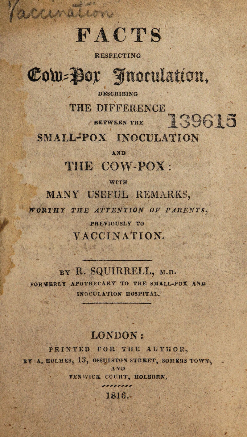 FACTS RESPECTING ■ * .• '■* I DESCRIBING THE DIFFERENCE BETWEEN THE SMALL-POX INOCULATION AND THE COW-POX: WITH MANY USEFUL REMARKS, WORTHY THE ATTENTION OF PARENTS, PREVIOUSLY TO VACCINATION. by R. SQUIRRELL, m.d. FORMERLY APOTHECARY TO THE SMALL-POX AND INOCULATION HOSPITAL. LONDON: PRINTED FOR THE AUTHOR, BY A. HOLMES, 13, OSS^LSTON STREET, SOMERS TOWN, AND FENTVICK COURT, HOLBORN, | , 1816.-