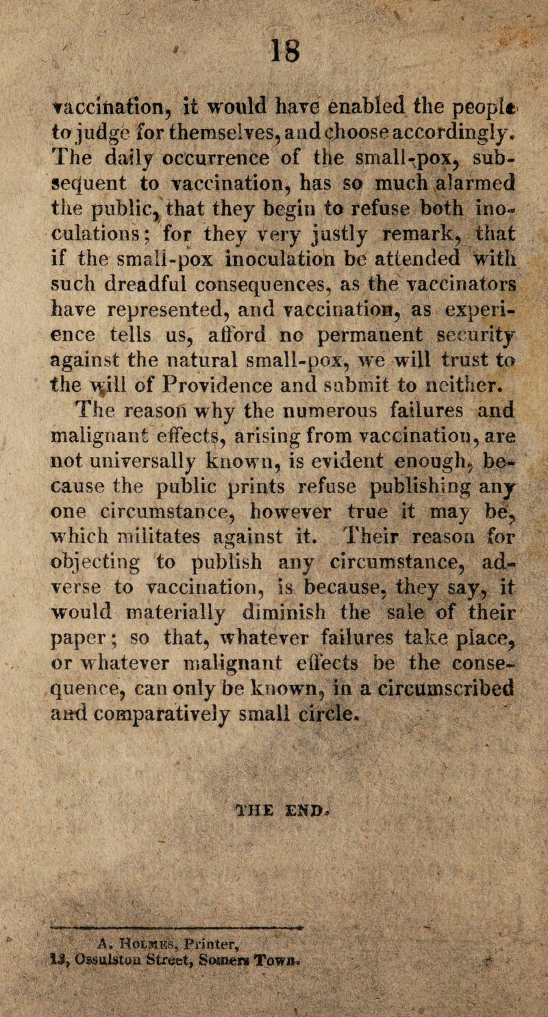 vaccination, it would have enabled the people to judge for themselves, and choose accordingly. The daily occurrence of the small-pox, sub¬ sequent to vaccination, has so much alarmed the public, that they begin to refuse both ino* culations; for they very justly remark, that if the small-pox inoculation be attended with such dreadful consequences, as the vaccinators have represented, and vaccination, as experi¬ ence tells us, afford no permanent security against the natural small-pox, we will trust to the v^ill of Providence and submit to neither. The reason why the numerous failures and malignant effects, arising from vaccination, are not universally known, is evident enough, be¬ cause the public prints refuse publishing any one circumstance, however true it may be, which militates against it. Their reason for objecting to publish any circumstance, ad¬ verse to vaccination, is because, they say, it would materially diminish the sale of their paper; so that, whatever failures take place, or whatever malignant effects be the conse¬ quence, can only be known, in a circumscribed aitd comparatively small circle. THE END, A. Holmes, Printer, 13, Qssulstou Street, Somers Town.