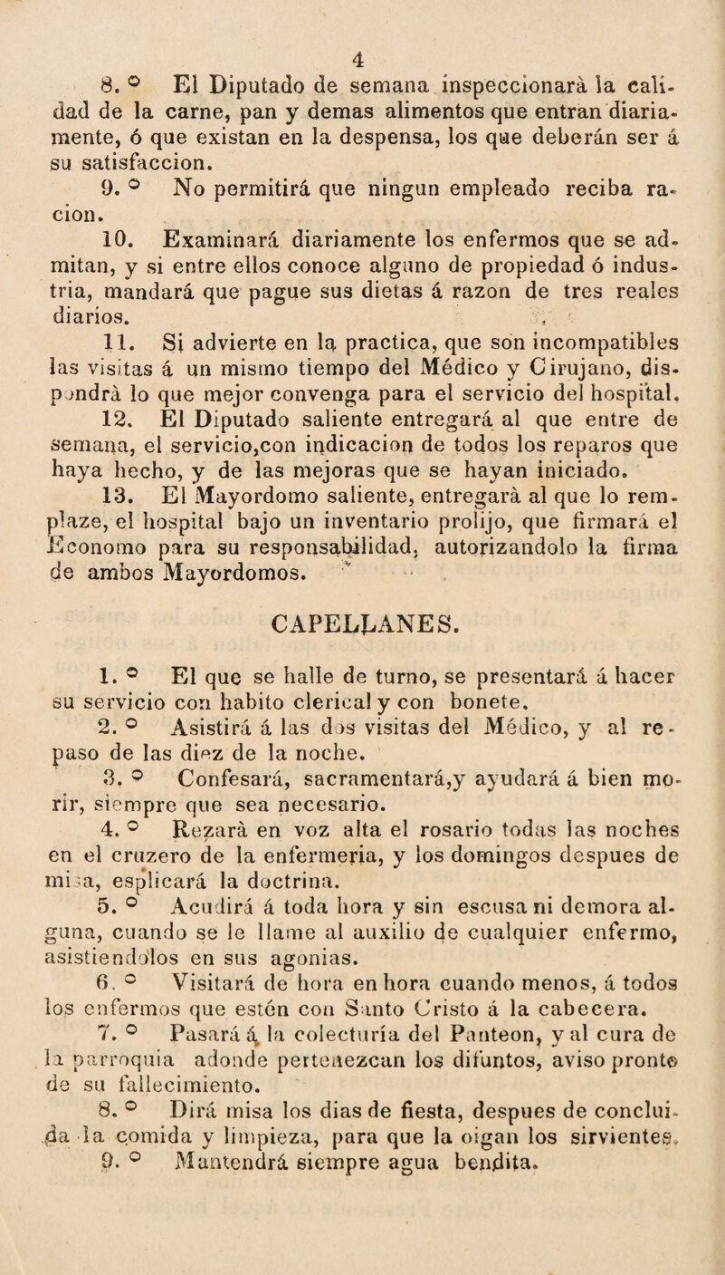 8. ® El Diputado de semana inspeccionará la cali¬ dad de la carne, pan y demas alimentos que entran diaria- mente, ó que existan en la despensa, los que deberán ser á su satisfacción. 9. ® No permitirá que ningiin empleado reciba ra¬ ción. 10. Examinará diariamente los enfermos que se ad- mitán, y si entre ellos conoce alguno de propiedad ó indus¬ tria, mandará que pague sus dietas á razón de tres reales diarios. 11. Si advierte en la practica, que son incompatibles las visitas á un mismo tiempo del Médico y Cirujano, dis- pjndrá lo que mejor convenga para el servicio del hospital. 12. El Diputado saliente entregará al que entre de semana, el servicio,con indicación de todos los reparos que haya hecho, y de las mejoras que se hayan iniciado. 13. El Mayordomo saliente, entregará al que lo rem- plaze, el hospital bajo un inventario prolijo, que firmará el Eeonomo para su responsabilidad, autorizándolo la firma de ambos Mayordomos. CAPELLANES. 1. ® El que se halle de turno, se presentará á hacer su servicio con habito clerical y con bonete. 2. Asistirá á las dos visitas del Médico, y al re¬ paso de las diez de la noche. 3. ^ Confesará, sacramentará,y ayudará á bien mo¬ rir, siempre que sea necesario. 4. ® Rezará en voz alta el rosario todas las noches en el cruzero de la enfermería, y los domingos después de mióa, esplicará la doctrina. 5. ® Acudirá á toda hora y sin escusa ni demora al¬ guna, cuando se le llame al auxilio de cualquier enfermo, asisíiendo'los en sus agonías. 6. ® Visitará de hora en hora cuando menos, á todos los enfermos que estén con Santo Cristo á la cabecera. 7. ® Pasará 4 bi colecturía del Panteón, y al cura de la parroquia adonde pertenezcan los difuntos, aviso pronto de su fallecimiento. 8. ® Dirá misa los dias de fiesta, después de conclui¬ da la comida y limpieza, para que la oigan los sirvientes. 9. Mantendrá siempre agua bendita.