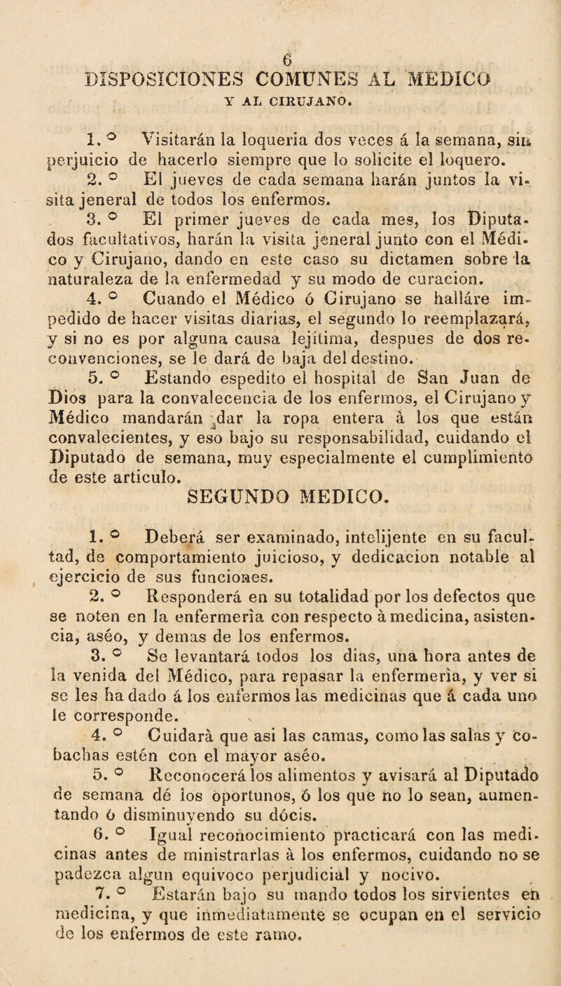 DISPOSICIONES COMUNES AL MEDICO Y AL CIRUJANO. 1. ^ Visitarán la loquería dos voces á la semana, sin perjuicio de hacerlo siempre que lo solicite el loquero. 2. El jueves de cada semana harán juntos la vi¬ sita jeneral de todos los enfermos. 3. ® El primer jueces de cada mes, los Diputa¬ dos facultativos, harán la visita jeneral junto con el Médi- co y Cirujano, dando en este caso su dictamen sobre la naturaleza de la enfermedad y su modo de curación, 4. ® Cuando el Médico ó Cirujano se hailáre im¬ pedido de hacer visitas diarias, el segundo lo reemplazará, y si no es por alguna causa lejítima, después de dos re- convenciones, se le dará de baja del destino. 5. ® Estando espedito el hospital de San Juan de Dios para la convalecencia de los enfermos, el Cirujano y Médico mandarán ;^dar la ropa entera á los que están convalecientes, y eso bajo su responsabilidad, cuidando el Diputado de semana, muy especialmente el cumplimiento de este articulo. SEGUNDO MEDICO. 1. ® Deberá ser examinado, intelijente en su facul¬ tad, de comportamiento juicioso, y dedicación notable al ejercicio de sus funciones. 2. ® Responderá en su totalidad por los defectos que se noten en la enfermería con respecto á medicina, asisten¬ cia, aséo, y demas de los enfermos. 3. Se levantará todos los dias, una hora antes de la venida del Médico, para repasar la enfermería, y ver si se les ha dado á los enfermos las medicinas que á cada uno le corresponde. 4. ® Cuidará que asi las camas, como las salas y co- bachas estén con el mayor aséo. 5. Reconocerá los alimentos y avisará al Diputado de semana dé ios oportunos, Ó los que no lo sean, aumen¬ tando 6 disminuyendo su dócis. 6. Igual reconocimiento practicará con las medi. ciñas antes de ministrarlas á los enfermos, cuidando no se padezca algún equivoco perjudicial y nocivo. 7. Estarán bajo su toando todos los sirvientes eii medicina, y que inmediatamente se ocupan en el servicio de los enfermos de este ramo.