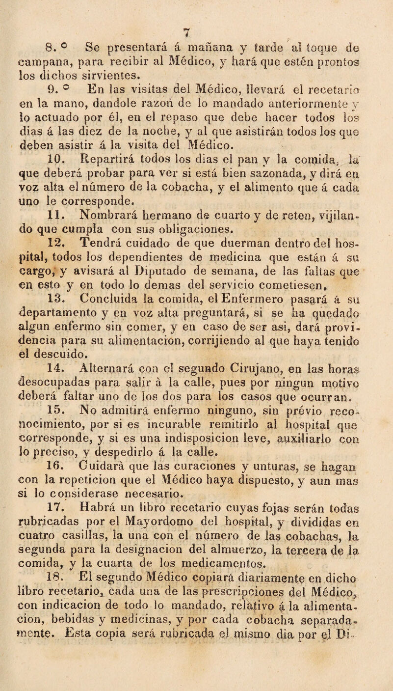 8. ® Se presentará á mañana y tarde al toque de campana, para recibir al Médico, y hará que estén prontos los dichos sirvientes. 9. ® En las visitas del Médico, llevará el recetario en la mano, dándole razón de lo mandado anteriormente y lo actuado por él, en el repaso que debe hacer todos los dias á las diez de la noche, y al que asistirán todos los que deben asistir á la visita del Médico. 10. Repartirá todos los dias el pan y la comida, la que deberá probar para ver si está bien sazonada, y dirá en voz alta el número de la cobacha, y el alimento que á cada uno le corresponde. 11. Nombrará hermano de cuarto y de reten, vijilan- do que cumpla con sus obligaciones. 12. Tendrá cuidado de que duerman dentro del hos¬ pital, todos los dependientes de medicina que están á su cargo, y avisará al Diputado de semana, de las faltas que en esto y en todo lo demas del servicio cometiesen, 13. Concluida la comida, el Enfermero pasará á su departamento y en voz alta preguntará, si se ha quedado algún enfermo sin comer, y en caso de ser asi, dará provi¬ dencia para su alimentación, corrijiendo al que haya tenido el descuido. 14. Alternará con el segundo Cirujano, en las horas desocupadas para salir á la calle, pues por ningún motivo deberá faltar uno de los dos para los casos que ocurran. 15. No admitirá enfermo ninguno, sin próvio reco¬ nocimiento, por si es incurable remitirlo al hospital que corresponde, y si es una indisposición leve, auxiliarlo con lo preciso, y despedirlo á la calle. 16. Cuidará que las curaciones y unturas, se hagan con la repetición que el Médico haya dispuesto, y aun mas si lo considerase necesario. 17. Habrá un libro recetario cuyas fojas serán todas rubricadas por el Mayordomo del hospital, y divididas en cuatro casillas, la una con el número de las cobachas, la segunda para la designación del almuerzo, la tercera de la comida, y la cuarta de los medicamentos. 18. El segundo Médico copiará diariamente en dicho libro recetario^ cada una de las prescripciones del Médíco,^ con indicación de todo lo mandado, relktivo á la alimenta- cion, bebidas y medicinas, y por cada cobacha separada¬ mente. Esta copia será rubricada el mismo dia por el Di-