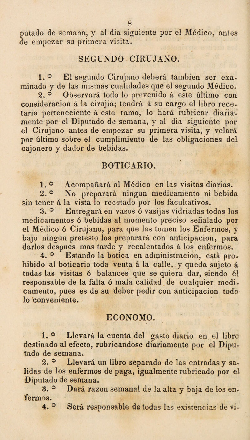 putado de semana, y al dia siguiente por el Médico, antes de empezar su primera visita. SEGUNDO CIRUJANO. 1. ® El segundo Cirujano deberá también ser exa¬ minado y de las mismas cualidades que el segundo Médico. 2, ® Observará todo lo prevenido á este último con consideración á la cirujia; tendrá á su cargo el libro rece¬ tario perteneciente á este ramo, lo hará rubricar diaria¬ mente por el Diputado de semana, y al dia siguiente por el Cirujano antes de empezar su primera visita, y velará por último sobre el cumplimiento de las obligaciones del cajonero y dador de bebidas. BOTICARIO, 1. ® Acompañará al Médico en las visitas diarias. 2. ® No preparará ningún medicamento ni bebida sin tener á la vista lo recetado por los facultativos. 3. ^ Entregará en vasos ó vasijas vidriadas todos los medicamentos ó bebidas al momento preciso señalado por el Médico ó Cirujano, para que las tomen los Enfermos, y bajo ningun protesto los preparará con anticipación, para darlos después mas tarde y recalentados á los enfermos. 4. ® Estando la botica en administración, está pro¬ hibido al boticario toda venta á la calle, y queda sujeto á todas las visitas ó balances que se quiera dar, siendo él responsable de la falta ó mala calidad de cualquier medi¬ camento, pues es de su deber pedir con anticipación todo lo 'conveniente. ECONOMO. 1. ® Llevará la cuenta del gasto diario en el libro destinado al efecto, rubricándose diariamente por el Dipu¬ tado de semana. 2. ® Llevará un libro separado de las entradas y sa¬ lidas de los enfermos de paga, igualmente rubricado por el Diputado de semana. 3. ® Dará razón semanal de la alta y baja de los en¬ fermos. 4. ® Será responsable de todas las existencias de vi-