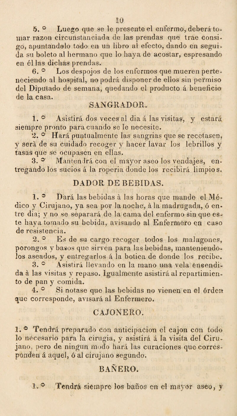 5. ® Luego que se le presente el enfermo^ deberá to¬ mar razón circunstanciada de las prendas que trae consi¬ go, apuntándolo todo en un libro al efecto, dando en segui¬ da su boleto al hermano que lo haya de acostar, espresando en él las dichas prendas. 6. ® Los despojos de los enfermos que mueren perte¬ neciendo al hospital, no podrá disponer de ellos sin permiso del Diputado de semana, quedando ei producto á beneficio de la casa. SANGRADOR. 1. Asistirá dos veces al dia á las visitas, y estará siempre pronto para cuando se le necesite. 2. Hará puntualmente las sangrías que se recetasen, y será de su cuidado recoger y hacer lavar los lebrillos y tasas que se ocupasen en ellas. 3. ® Mantendrá con el mayor aseo los vendajes, en¬ tregando los sucios á la ropería donde ios recibirá limpios. DADOR DE BEBIDAS. 1. ® Dará las bebidas á las horas que mande el Mé¬ dico y Cirujano, ya sea por la noche, ala madrugada, ó en¬ tre dia; y no se separará de la cama del enfermo sin que es¬ te haya tomado su bebida, avisando al Enfermero en caso de resistencia. 2. Es de su cargo recoger todos los malagones, porongos ybasos que sirven para las bebidas, manteniendo- los aseados, y entregarlos á la botica de donde los recibe. 3. Asistirá llevando en la mano una vela eneendi- da á las visitas y repaso. Igualmente asistirá al repartimien¬ to de pan y comida. 4. ® Si notase que las bebidas no vienen en el órden que corresponde, avisará al Enfermero. CAJONERO. 1. ® Tendrá preparado con anticipación el cajón con todo lo necesario para la cirugía, y asistirá á la visita del Ciru¬ jano, pero de ningún modo hará las curaciones que corres¬ ponden á aquel, ó al cirujano segundo. BAÑERO. 1. ® Tendrá siempre los baños en el mayor aseo, y