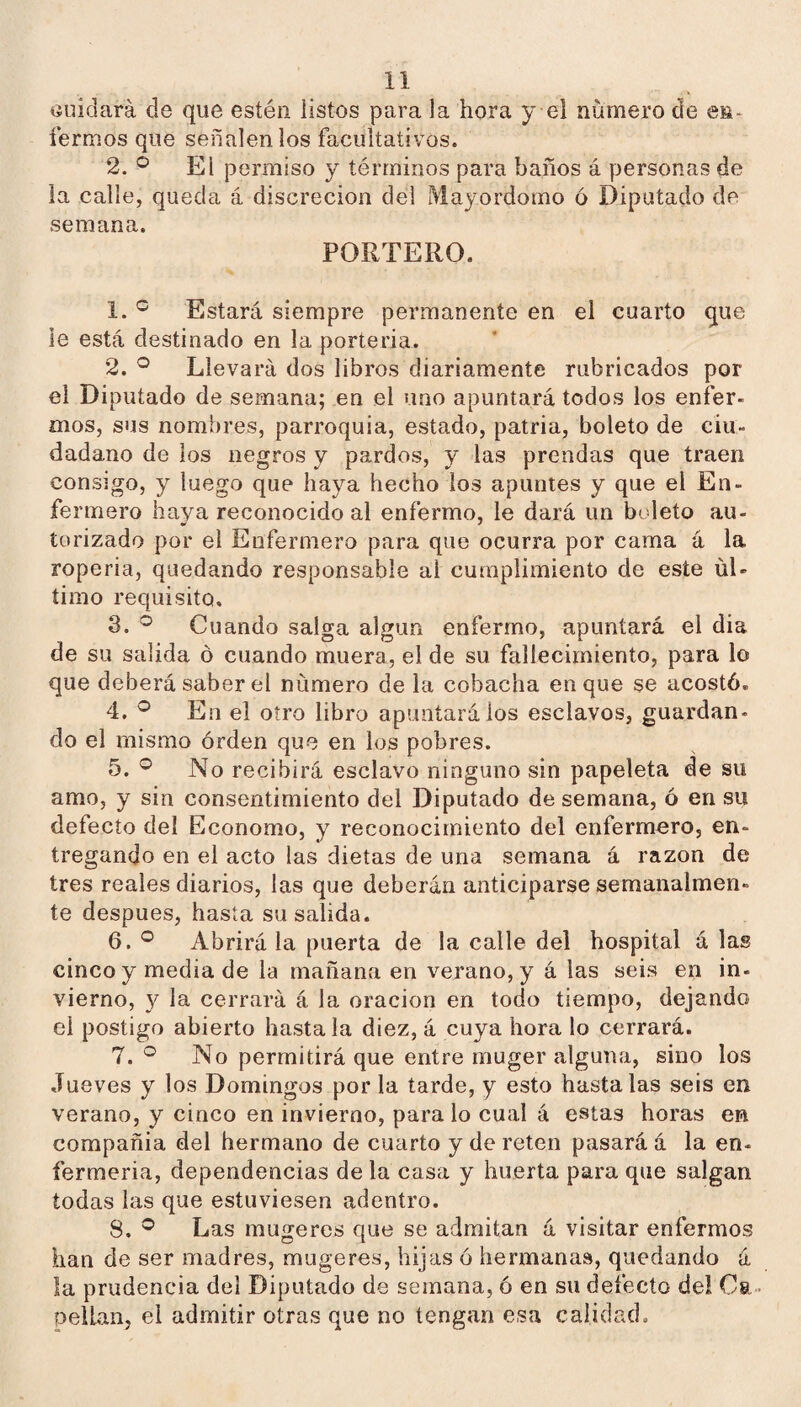 tíuidará de que estén listos píira la hora y el número ele en* íermos que señalen los facultativos. 2. El permiso y términos para baños á personas de la calle, queda á discreción del Mayordomo ó Diputado de semana. PORTERO. 1. Estará siempre permanente en el cuarto que le está destinado en la portería. 2. ^ Llevará dos libros diariamente rubricados por el Diputado de semana; en el uno apuntará todos los enfer- mos, sus nombres, parroquia, estado, patria, boleto de ciu¬ dadano de los negros y pardos, y las prendas que traen consigo, y luego que haya hecho los apuntes y que el En¬ fermero haya reconocido al enfermo, le dará un btdeto au¬ torizado por el Enfermero para que ocurra por cama á la ropería, quedando responsable al cumplimiento de este úl¬ timo requisito, 3. Cuando salga algún enfermo, apuntará el dia de su salida ó cuando muera, el de su fallecimiento, para lo que deberá saber el número de la cobacha en que se acostó. 4. ® En el otro libro apuntará ios esclavos, guardan¬ do el mismo orden que en los pobres. 5. No recibirá esclavo ninguno sin papeleta de su amo, y sin consentimiento del Diputado de semana, ó en su defecto del Economo, y reconocimiento del enfermero, en¬ tregando en el acto las dietas de una semana á razón de tres reales diarios, las que deberán anticiparse semanalmen¬ te después, hasta su salida. 6. ° Abrirá la puerta de la calle del hospital á las cinco y media de la mañana en verano, y á las seis en in¬ vierno, y la cerrará á la oración en todo tiempo, dejando el postigo abierto hasta la diez, á cuya hora lo cerrará. 7. No permitirá que entre muger alguna, sino los Jueves y los Domingos por la tarde, y esto hasta las seis en verano, y cinco en invierno, para lo cual á estas horas en compañía del hermano de cuarto y de reten pasará á la en¬ fermería, dependencias de la casa y huerta para que salgan todas las que estuviesen adentro. 8. Las mugeres que se admitan á visitar enfermos han de ser madres, mugeres, hijas ó hermanas, quedando á ía prudencia del Diputado de semana, ó en su defecto del Ca¬ pellán, el admitir otras que no tengan esa calidad.