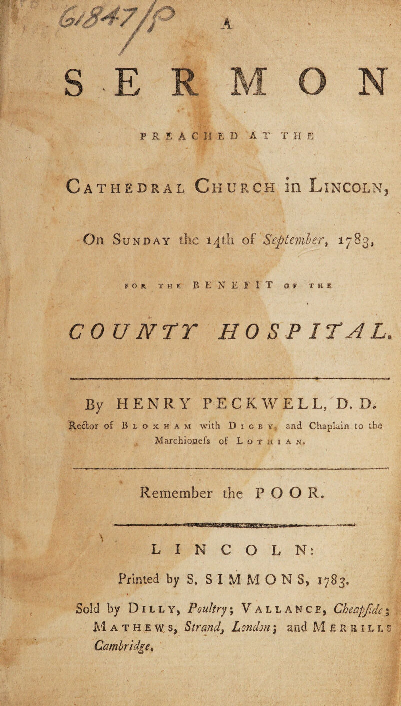 PRE AC H ED AT T H E Cathedral Church in Lincoln, On Su nday the 14th of September, 1783,, FOR THE BENEFIT OF THE COUNTY HOSPITAL. By HENRY PECK W EL L, D. D. tteftor of Bloxham with D i g b y and Chaplain to the Marchionefs of Lothian. Remember the POOR. N . LINCOLN: Printed by S. SIMMONS, 1783. Sold by Duly, Poultry, Vallance, Ckeapfulc% M ATHEW.S, Strand, London3 and Mersills Cambridge,