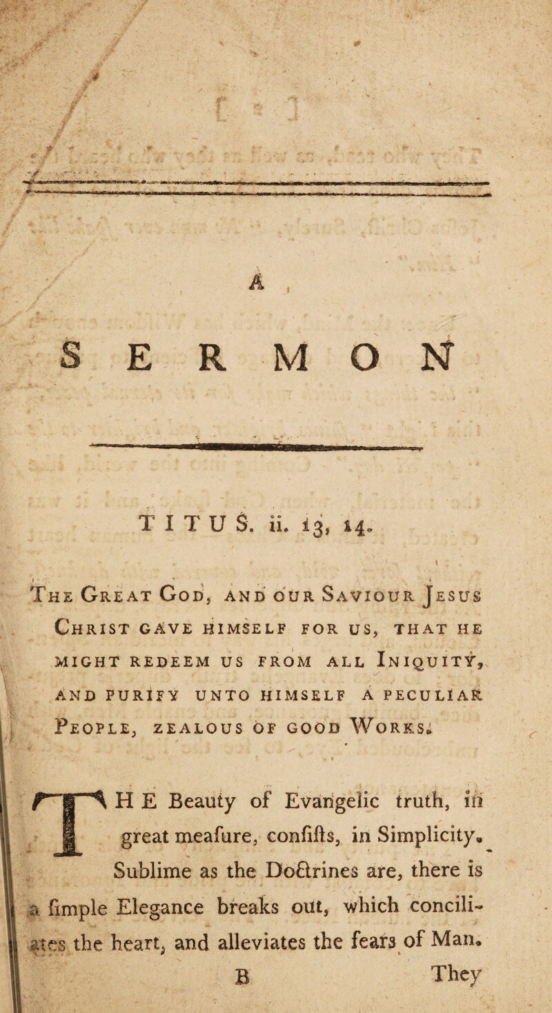 TITU S. ii. 13, 14. - * ♦ ' r ' • \ The Great God, and our Saviour Jesus Christ gave himself for us, that he MIGHT REDEEM US FROM ALL INIQUITY* AND PURIFY UNTO HIMSELF A PECULIAR People, zealous of good Works* \ t. - ' : ' *- % “ * • : * •*- » , i TH E Beauty of Evangelic truth, iii great meafure, confifts, in Simplicity, Sublime as the Doftrines are, there is a. fimple Elegance breaks out, which concili¬ ates the hearty and alleviates the fears of Man. B They