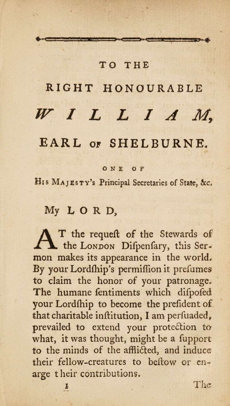 RIGHT HONOURABLE W I L L 1AM, EARL of SHELBURNE, ONE O t His Majesty’s Principal Secretaries of State, My LORD, T the requeft of the Stewards of JLjL the London Difpenfary, this Ser¬ mon makes its appearance in the world. By your Lordfhip’s permiffion it prefames to claim the honor of your patronage. The humane fentiments which difpofed your Lordlhip to become the prefident of that charitable inftitution, I am perfuaded, prevailed to extend your protection to what, it was thought, might be a fupport to the minds of the afflicted, and induce their fellow-creatures to bellow or en~ arge their contributions, i . . The