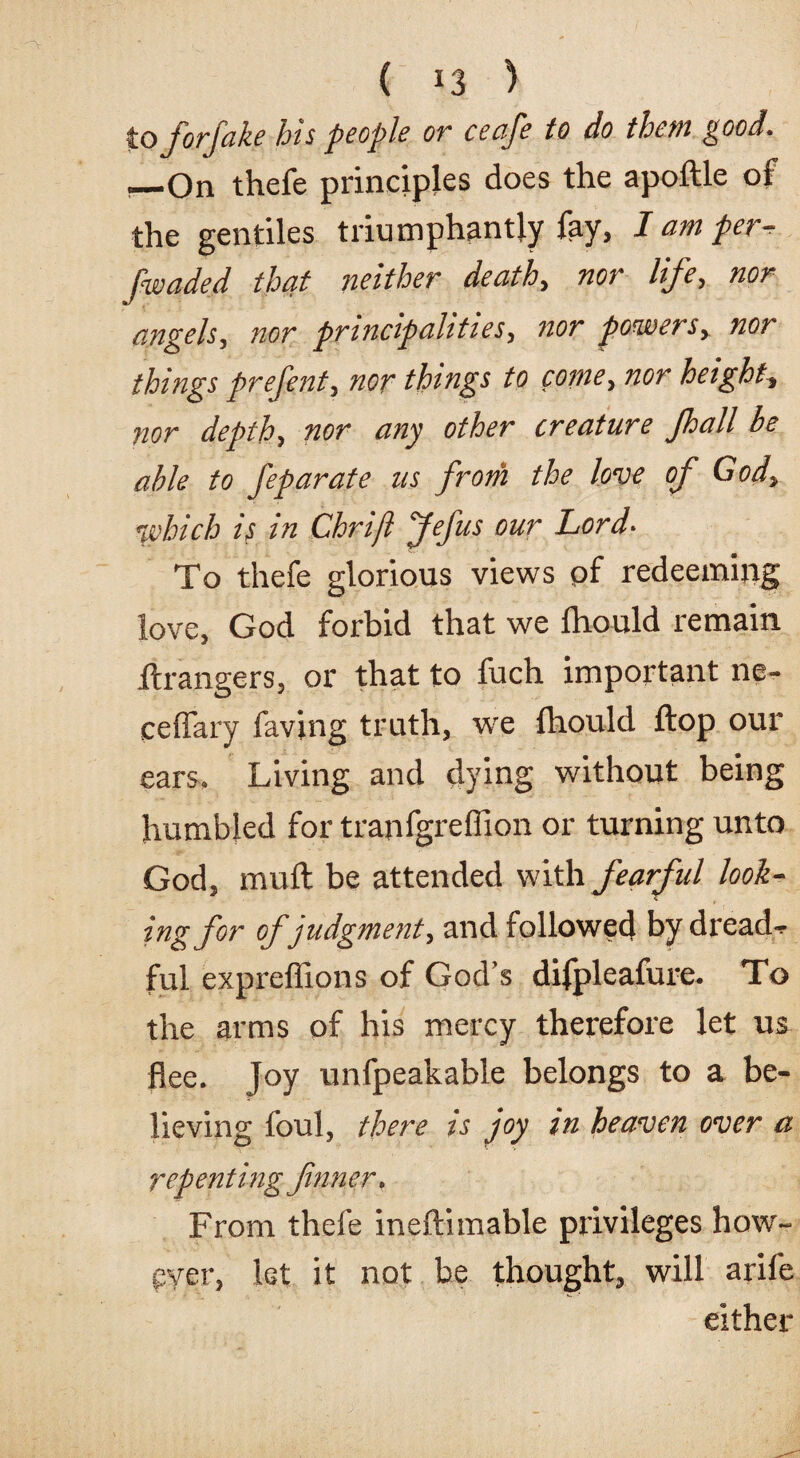 to forfake his people or ceafe to do them good. ._On thefe principles does the apoftle of the gentiles triumphantly fay, I am per /waded that neither death, nor life, nor angels, nor principalities, nor powers, nor things prefent, nor things to come, nor height nor depth, nor any other creature Jhall be able to feparate us from the love of God, which is in Chrijl Jefus our Lord- To thefe glorious views of redeeming love, God forbid that we ihould remain Grangers, or that to fuch important ne- eeffary favjng truth, we fhould Hop our ears. Living and dying without being humbled for tranfgreffion or turning unto God, mull be attended with fearful look¬ ing for of judgment, and followed by dread-r ful expreffions of God’s difpleafure. To the arms of his mercy therefore let us flee. Joy unfpeakable belongs to a be¬ lieving foul, there is joy in heaven over a repenting fnner. From thefe ineftimable privileges how¬ ever, let it not be thought, will arife either