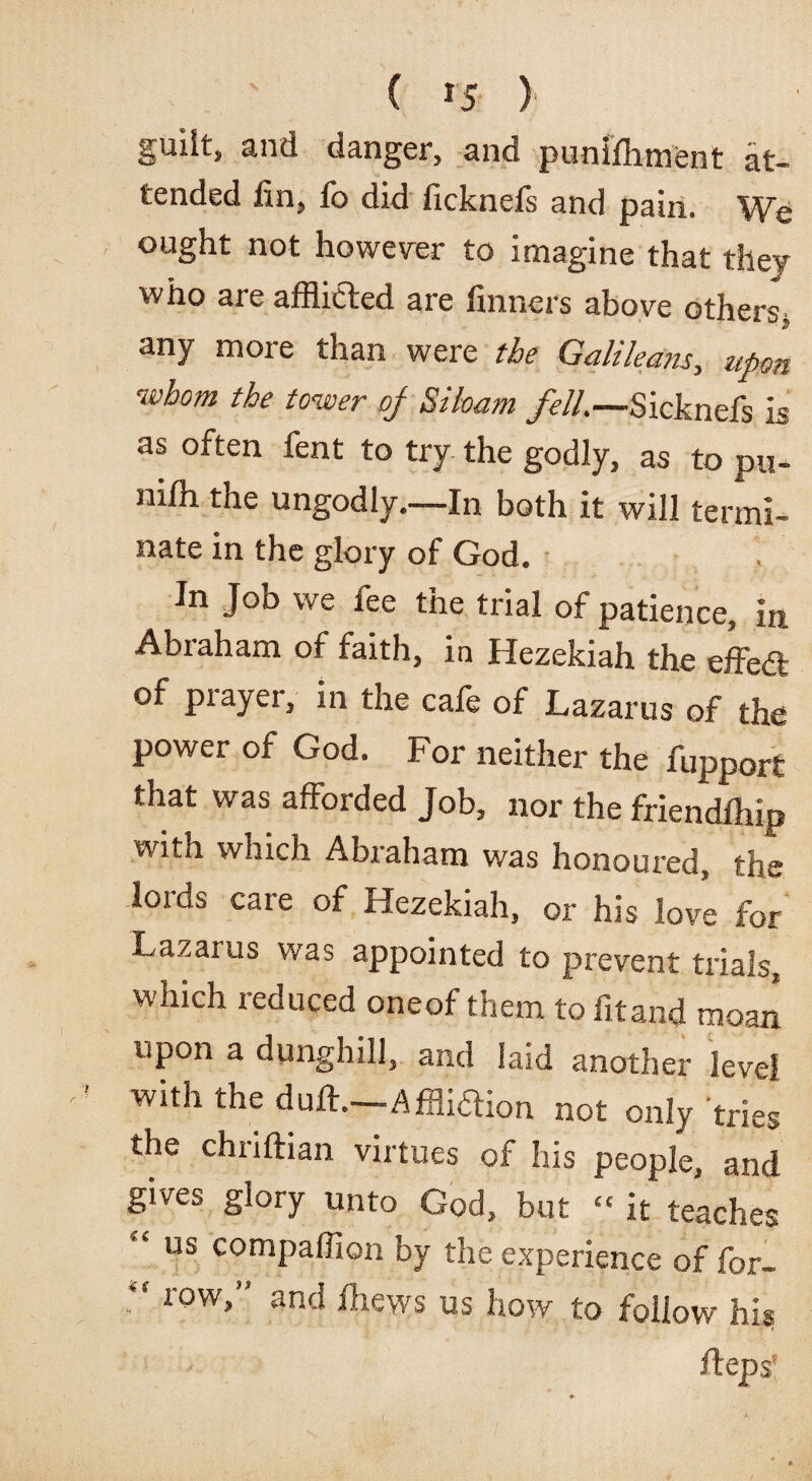 ( *5 ) guilt, and danger, and punifliment at¬ tended fin, fo did ficknefs and pain. We ought not however to imagine that they who are afflicted are finners above others, any more than were the Galileans, upon whom the tower oj Siloam fell.—Sicknefs is as often fent to try the godly, as to pu- niffl the ungodly.—In both it will termi¬ nate in the glory of God. In Joo we fee the trial of patience, in Abraham of faith, in Hezekiah the effedl of prayer, in the cafe of Lazarus of the power of God. For neither the fupport that was afforded Job, nor the friendihip with which Abraham was honoured, the lords care of Hezekiah, or his love for Lazarus was appointed to prevent trials, which reduced oneof them to fit and moan upon a dunghill, and laid another level with the duff.—Affliaion not only tries the chriftian virtues of his people, and gives glory unto God, but “ it teaches “ us companion by the experience of for- “ row>” anci Ikews us how to follow his fteps*