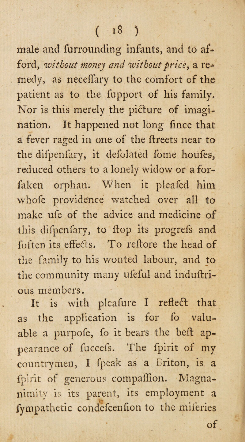 male and furrounding infants, and to af~ ford, without money and without price, a re¬ medy, as neceffary to the comfort of the patient as to the fupport of his family. Nor is this merely the picture of imagi¬ nation. It happened not long fince that a fever raged in one of the ftreets near to the difpenfary, it defolated fome houfes, reduced others to a lonely widow or a for- faken orphan. When it pleafed him whofe providence watched over all to make ufe of the advice and medicine of this difpenfary, to flop its progrefs and foften its effects. To reflore the head of the family to his wonted labour, and to the community many ufeful and induftri- ous members. It is with pleafure I refleft that as the application is for fo valu¬ able a purpofe, fo it bears the belt ap¬ pearance of fuccefs. The fpirit of my countrymen, I fpeak as a Briton, is a fpirit of generous compaffion. Magna¬ nimity is its parent, its employment a t' fympathetic condefcenfion to the miferies of