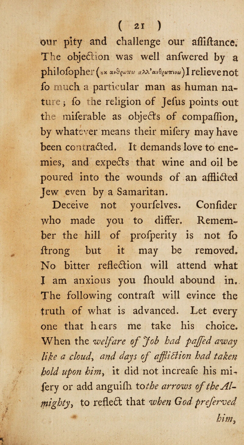 our pity and challenge our affiftance. The objeflion was well anfwered by a philofopher( owSguJTrto rfAA ’av0£A>7ruw) I relieve not fo much a particular man as human na¬ ture j fo the religion of Jefus points out the miferable as objects of compaffion, by whatever means their mifery may have been coitra&ed. It demands love to ene¬ mies, and experts that wine and oil be poured into the wounds of an afflicted Jew even by a Samaritan. Deceive not yourfelves. Confider who made you to differ. Remem¬ ber the hill of profperity is not fo ftrong but it may be removed* No bitter refle£lion will attend what I am anxious you fliould abound in. The following contrail will evince the truth of what is advanced. Let every one that hears me take his choice. When the welfare of Job had pajfed away like & cloudy and days of affliction had taken hold upon him, it did not increafe his mL iery or add anguifh to the arrows oftheAl- fnighty> to reflect that when God preferred him3