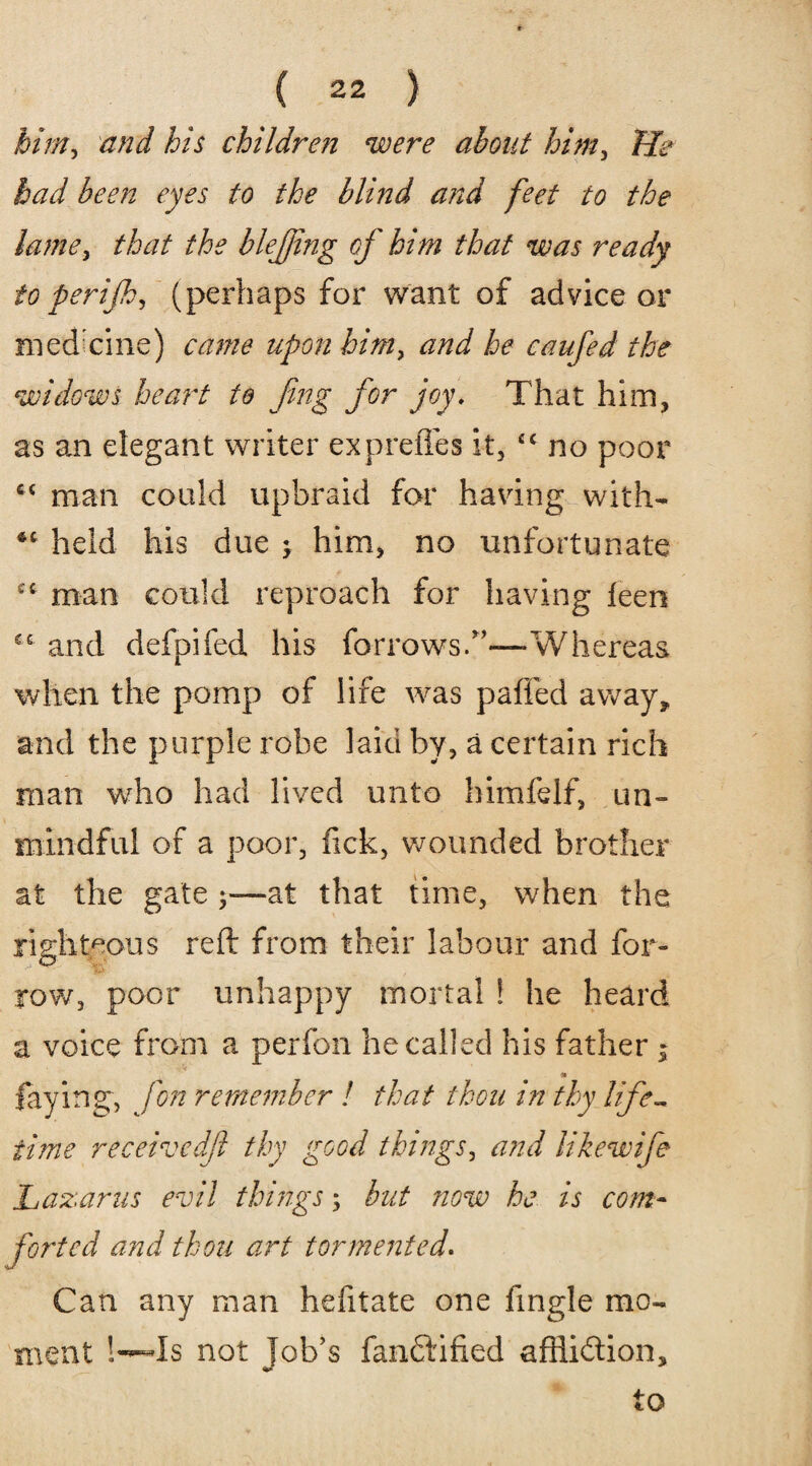 birni and his children were about him, Tie bad been eyes to the blind and feet to the lame, that the blejjing of him that was ready to perijh, (perhaps for want of advice or medicine) came upon him> and he caufed the widows heart to fing for joy. That him, as am elegant writer expreffes it, £C no poor c< man could upbraid for having with- •c held his due j him, no unfortunate cc man could reproach for having feen €e and defpifed his forrows.”—Whereas when the pomp of life was paffed away* and the purple robe laid by, a certain rich man who had lived unto himfelf, un- mindful of a poor, fick, wounded brother at the gate at that time, when the righteous reft from their labour and for- row, poor unhappy mortal ! he heard a voice from a perfon he called his father $ faying, fon remember ! that thou in thy life¬ time receivedft thy good things, and likewife Lazarus evil things; but now he is com¬ forted and thou art tormented. Can any man hefitate one fingle mo¬ ment !—Is not Job’s fandlified affli&ion, to