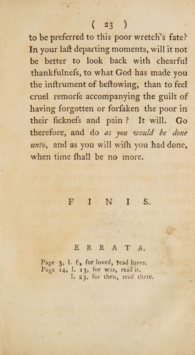 to be preferred to this poor wretch's fate? In your laft departing moments, will it not be better to look back with chearful thankfulnefs, to what God has made you the inftrument of bellowing, than to feel cruel remorfe accompanying the guilt of having forgotten or forfaken the poor in their ficknefs and pain ? It wilL Go therefore, and do as you would be done unto, and as you will wifh you had done, when time fliall be no more. I I ERRATA. Page 3, 1. 6, for loved, read loves. Page 14, 1. 13. for was, read is. 1. 23, for then, read there.