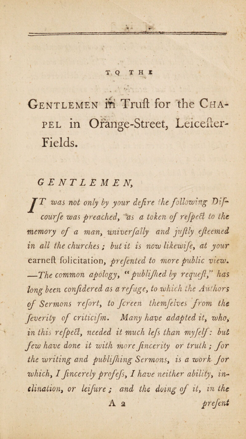 T Q T H 1 Gentlemen iti Truft for the Cha¬ pel in Orange-Street, Leiceiler- Fields. / GENTLEMEN, ' J^T zuas not only by your dejire the following Dif courfe was preached, ^as a token of refpeH to the memory of a man, univerfally and jufly ejleemed in all the churches; hut it is now likewije, at your earneft folicitatiorij prefented to more public view. ‘—The common apology, ^fublijhcd by requeff has long been confidered as a refuge^ to xuhich the Authors of Sermons refort, to fcreen themfelves from the feverity of criticifm. Many have adapted it, who, in this refpeEl, needed it much lefs than myfelf: hut few have done it xuith more fincerity or truth ; for the writing and publijhing Sermons, is a xuork for xvhich, I fncerely profefs, I have neither ability, in^ dination, or Uifure ; and the doing of it, in the