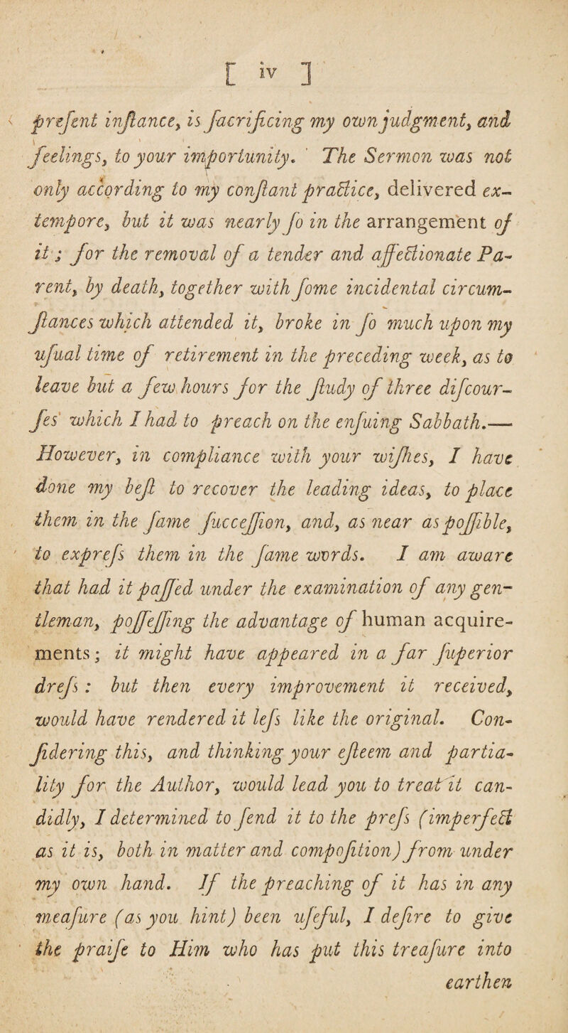 prefent injlance,, is JacriJicing my ownjudgment^ and feelings, to your importunity, ' The Sermon zvas not only according to my confant praBice, delivered ex-^ tempore, but it was nearly Jo in the arrangement oj it ^ for the removal of a tender and affeBionate Pa^ rent, by death, together with fome incidental circum-^ fauces which attended it, broke in fo much upon my ufual time of retirement in the preceding week, as to leave but a few hours for the jludy of three difcour- fes which I had to preach on the enjuing Sabbath,— However, in compliance ivith your wifies, I have done my bef to recover the leading ideas, to place them in the fame fuccefion, and, as near aspojfible, to exprefs them in the fame words, I am aware that had it pafjed under the examination of any gen¬ tleman, pojfejfing the advantage of human acquire¬ ments ; it might have appeared in a far fuperior drejs : but then every improvement it received, would have rendered it lefs like the original. Con- f dering this, and thinking your efeem and partia- lity for the Author, would lead you to treat it can¬ didly, I determined to fend it to the prefs (imperfeB as it is, both in matter and compofition) from under my own hand, Jf the preaching of it has in any meafure (as you hint) been ufeful, I defre to give the praife to Him who has put this treafure into earthen