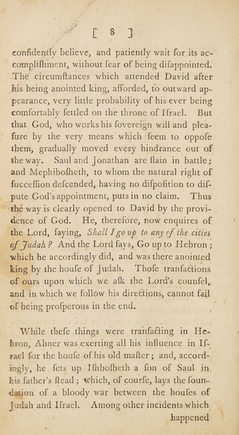 / J confidently believe, and patiently wait for its ac- complifliment, without fear of being difappointed. The circumftances which attended David after his being anointed king, afforded, to outv/ard ap¬ pearance, very little probability of his ever being comfortably fettled on the throne of Ifraeh But that God, who works his fovereign will and plea- fure by the very means which feem to oppofe them, gradually moved every hindrance out of the way. Saul and Jonathan are flain in battle; and Mephibolheth, to whom the natural right of fucceffion defcended, having no difpofition to dif- pute God’s appointment, puts in no claim. Thus 'the way is clearly opened to David by the provi¬ dence of God. He, therefore, now enquires of the Lord, faying, Shall I go up to any of the cities of Judah ? And the Lord fays. Go up to Hebron ; which he accordingly did, and was there anointed king by the houfe of Judah. Thofe tranfaHions of ours upon Vvdiich we aff the Lord’s counfel, and in which we follow his direflions, cannot fail of being profperous in the end. While thefe things were tranfafling in He¬ bron, Abner was exerting ail his influence in If- jael for the houfe of his old mailer; and, accord¬ ingly, he fets up Iflrboflieth a fon of Saul in his father’s ftead ; which, of courfe, lays the foun¬ dation of a bloody war between the houfes of judah and Ifrael. Among other incidents which happened