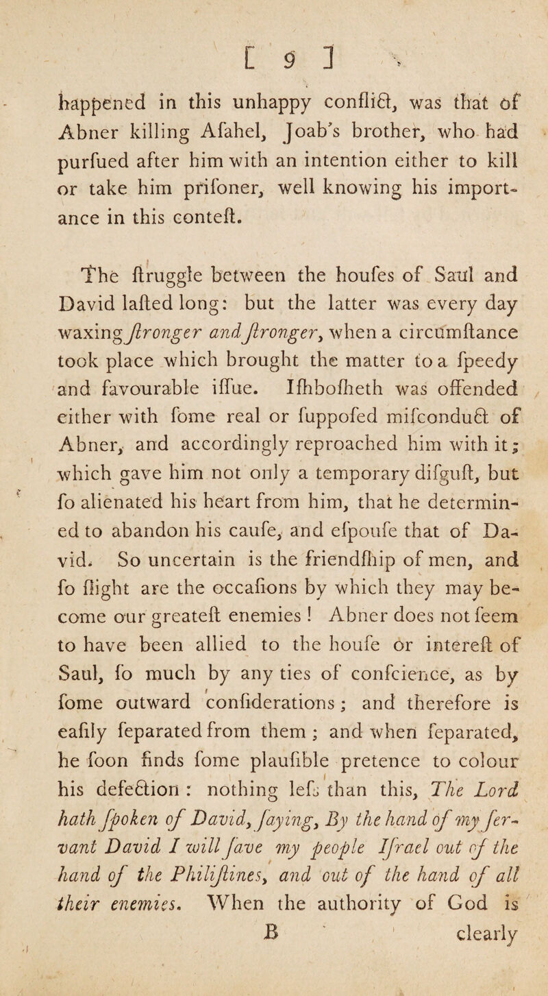 happened in this unhappy conflift, was that df Abner killing Afahel, Joab's brother, who had purfued after him with an intention either to kill or take him prifoner, well knowing his import¬ ance in this Gonteft. The firuggle between the houfes of Saul and David laftedlong: but the latter was every day W2ixmgJlronger andJlrongeVy when a circumflance took place which brought the matter to a fpeedy 'and favourable iffue. Ifhbofheth was offended either with fome real or fuppofed mifconduB: of Abner, and accordingly reproached him with it; which gave him not only a temporary difguft, but fo alienated his heart from him, that he determin¬ ed to abandon his caufe, and efpoufe that of Da¬ vid. So uncertain is the friendflup of men, and fo flight are the occafions by which they may be¬ come oLir greatefl: enemies ! Abner does notfeem to have been allied to the houfe or intereft of Saul, fo much by any ties of confcience, as by fome outward confiderations; and therefore is eafily feparated from them ; and when feparated, he foon finds fome plaufible pretence to colour his defeflion : nothing lefs than this. The Lord hath fpoken of Davidy fayingy By the hand of my fer^ vant David I zvill fave my people IJracl out of the hand of the PhiliflineSy and out of the hand of all their enemies. When the authority of God is B , ' clearly