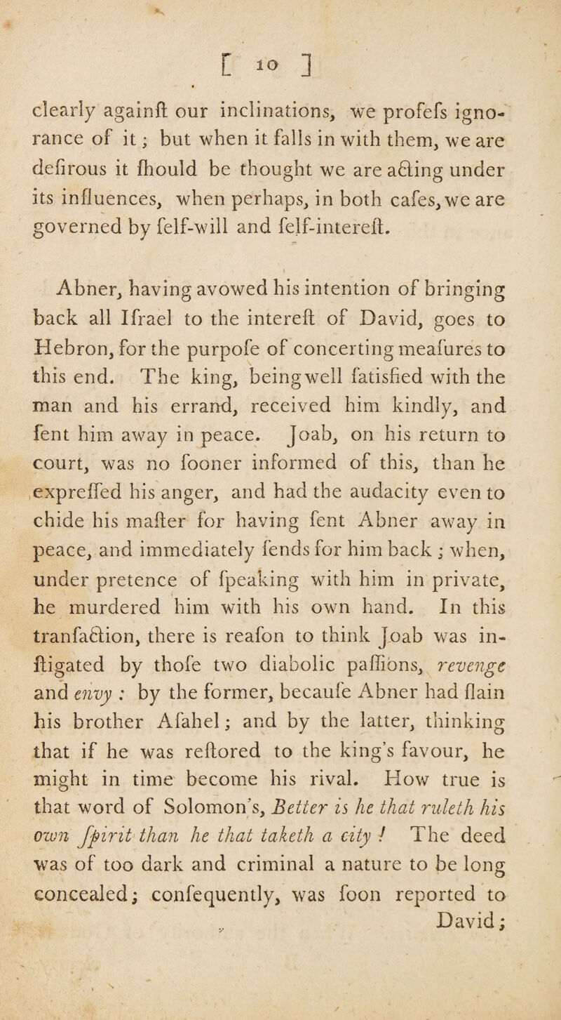 clearly againft our inclinations, we profefs igno¬ rance of it; but when it falls in with them, we are defirous it fhould be thought we are a6ling under its influences, when perhaps, in both cafes, we are governed by felf-will and feif-intereft. Abner, having avowed his intention of bringing back all Ifrael to the interefl; of David, goes to Hebron, for the purpofe of concerting meafures to this end. The king, beingwell fatisfied with the man and his errand, received him kindly, and fent him away in peace. Joab, on his return to court, was no fooner informed of this, than he >exprefled his anger, and had the audacity even to chide his mailer for having fent Abner away in peace, and immediately fends for him back ; when, under pretence of fpeaking with him in private, he murdered him with his own hand. In this tranfaHion, there is reafon to think J.oab was in- fligated by thofe two diabolic paflibns, revenge and envy : by the former, becaufe Abner had flain his brother Afahel; and by the latter, thinking that if he was reftored to the king’s favour, he might in time become his rival. How true is that word of Solomon’s, Better is he that ruleth his own fpirit than he that taketh a city / The deed was of too dark and criminal a nature to be long concealed; confequently, was foon reported to David;