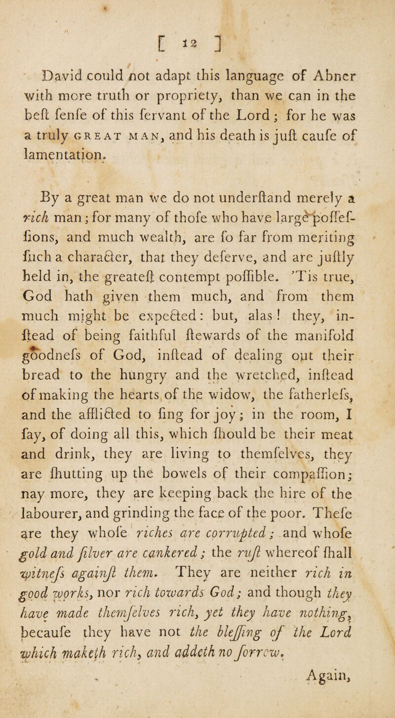 [ ] A David could not adapt this language of Abner with more truth or propriety, than we can in the beft ferife of this fervant of the Lord ; for he was a truly great man, and his death is juft caufe of lamentation. By a great man we do not underftand merely a rich man; for many of thofe who have l.arg^oftef- ftons, and much wealth, are fo far from meriting fuch a charadler, that they deferve, and are juftly held in, the greateft contempt poflible. 'Tis true, God hath given them much, and from them much might be expefled: but, alas ! they, in- ftead of being faithful ftewards of the manifold gobdnefs of God, inftead of dealing oyt their bread to the hungry and the wretched, inftead of making the heartSjOf the widow, the fatherlefs, and the affliDed to fing for joy; in the room, I fay, of doing ail this, which fliould be their meat and drink, they are living to themfelves, they are fhutting up th^ bowels of their compaffion; nay more, they are keeping back the hire of the labourer, and grinding the face of the poor. Thefe are they whofe' riches are corrupted; and whofe gold and filver are cankered; the ruji whereof fhall , xpitnefs againjl them. They are neither rich in good worksi nor rich towards God; and though they have made themjelves richy yet they have nothing,^ becaufe they have not the blejfing of the Lord which maketh richy and addethno forrow. Again,