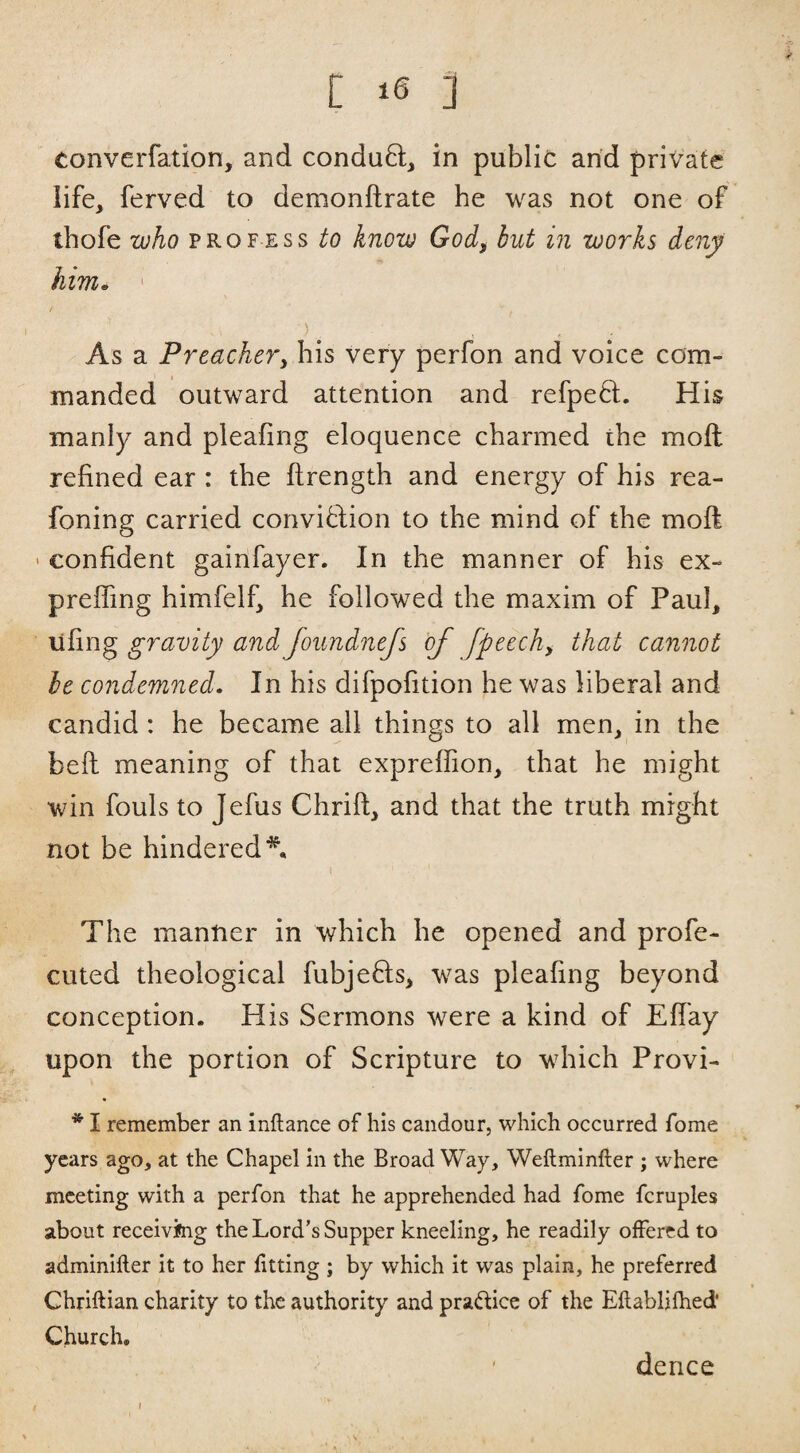 converfation, and condu8:, in public arid private life, ferved to demonftrate he was not one of ihofe who PROFESS to know God, but in works deny him, ' As a Preachery his very perfon and voice com¬ manded outward attention and refpeft. His manly and pleafing eloquence charmed the moft refined ear : the ftrength and energy of his rea- foning carried conviflion to the mind of the moft ' confident gainfayer. In the manner of his ex- preffing himfelb he followed the maxim of Paub lifing gravity and Joundnefs of fpeech, that cannot be co7idemned. In his difpofition he was liberal and candid : he became all things to all men, in the beft meaning of that expreffion, that he might win fouls to Jefiis Chrift, and that the truth might not be hindered*. The manner in which he opened and profe- cuted theological fubjefls, was pleafing beyond conception. His Sermons were a kind of Efiay upon the portion of Scripture to which Provi- * I remember an inftance of his candour, which occurred fome years ago, at the Chapel in the Broad Way, Weftminfter ; where meeting with a perfon that he apprehended had fDme fcruples about receiving the Lord’s Supper kneeling, he readily offered to adminifter it to her fitting ; by which it was plain, he preferred Chriftian charity to the authority and pradice of the Eftabliihed' Church. ' dence s