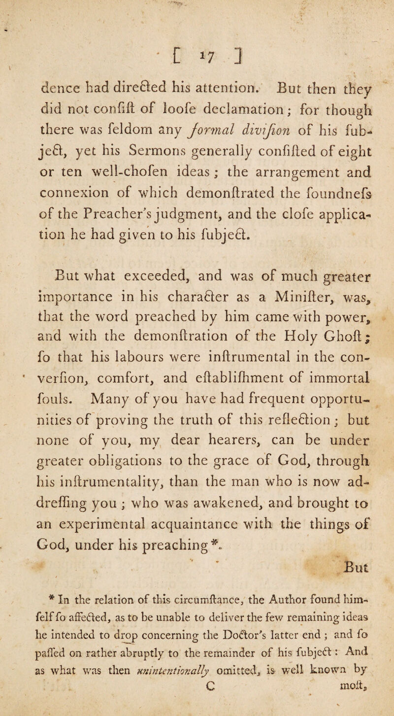 ■[ ^7 1 dence bad dire6led his attention/ But then they did not confift of loofe declamation; for though there was feldom any Jormal divijion of his fub- je8:., yet his Sermons generally confifted of eight or ten well-chofen ideas; the arrangement and connexion of which demonftrated the foundnefs of the Preacher's judgment, and the clofe applica-* tion he had given to his fubjeft. But what exceeded, and was of much greater importance in his charafter as a Minifter, was, that the word preached by him came with power, and with the demonftration of the Holy Ghoft; fo that his labours were inftrumental in the con- verfion, comfort, and eftablifhment of immortal fouls. Many of you have had frequent opportu¬ nities of proving the truth of this reflexion; but none of you, my dear hearers, can be under greater obligations to the grace of God, through his inftrumentality, than the man who is now ad- dreffing you ; who was awakened, and brought to an experimental acquaintance with the things of God, under his preaching** But / * In the relation of this circumftance/ the Author found him- felf fo affeded, as to be unable to deliver the few remaining ideas he intended to drop concerning the Dodor^’s latter end ; and fo paired on rather abruptly to the remainder of his fubjed : And as what was then MninUntionally omitted^ is well known by C moit.