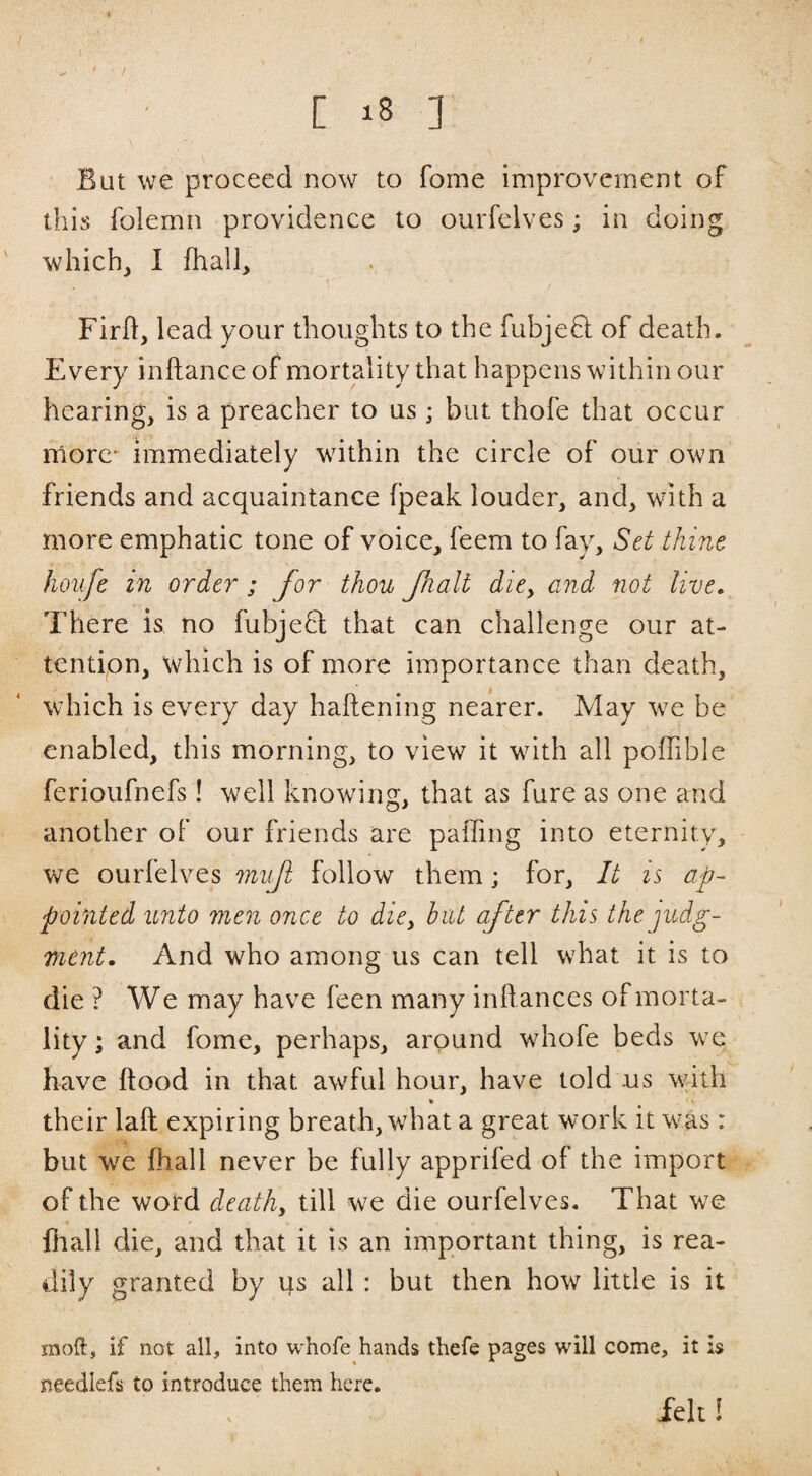 / C ] / But we proceed now to fome improvement of this folemn providence to ourfelves; in doing whichj 1 fhall, Firft, lead your thoughts to the fubjefl of death. Every inftance of mortality that happens within our hearing, is a preacher to us; but thofe that occur more* immediately within the circle of our own friends and acquaintance (peak louder, and, with a more emphatic tone of voice, feem to fay. Set thine hoiife in order ; for thou fialt dioy and not live. There is no fubjefl that can challenge our at¬ tention, which is of more importance than death, which is every day haftening nearer. May w^e be enabled, this morning, to view it wuth all poifible ferioufnefs! well knowing, that as fure as one and another of our friends are paffing into eternity, we ourfelves mift follow them; for. It is ap¬ pointed unto men once to dioy but after this the judg¬ ment. And who among us can tell what it is to die ? We may have feen many inllances of morta¬ lity ; and fome, perhaps, around whofe beds w^e have ftood in that awful hour, have told us wdth their laft expiring breath, what a great work it was: but w^e fhall never be fully apprifed of the import of the word deathy till we die ourfelves. That we v fliall die, and that it is an important thing, is rea¬ dily granted by us all : but then how little is it moft, if not all, into whofe hands thefe pages will come, it is needlefs to introduce them here. Jelt!