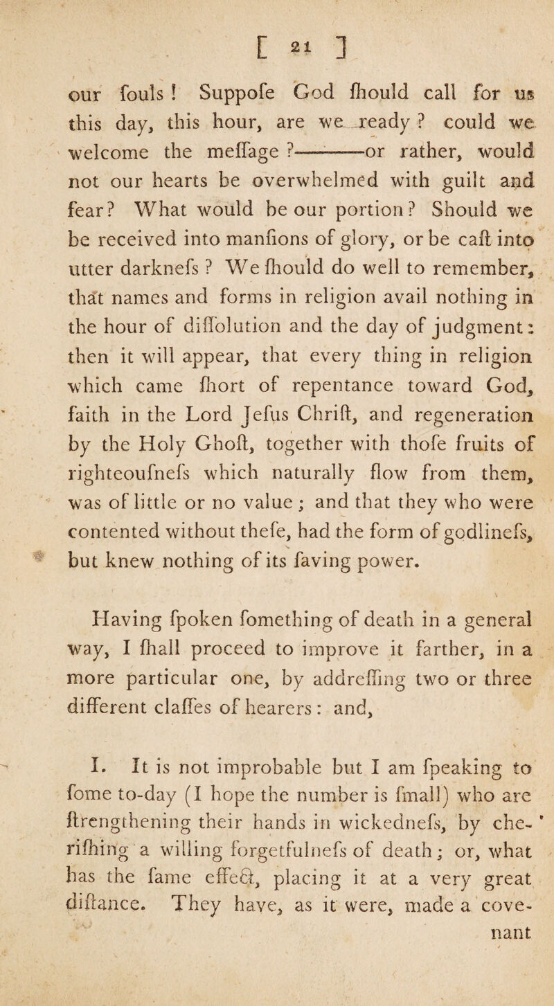 I our fouls ! Suppofe God fliould call for us this day, this hour, are wgl jready ? could we welcome the meffage ?—^-or rather, would not our hearts be overwhelmed with guilt and fear? What would be our portion? Should we be received into manfions of glory, or be call into utter darknefs ? We fhould do well to remember, thsLt names and forms in religion avail nothing in the hour of diffolution and the day of judgment: then it will appear, that every thing in religion wdiich came fliort of repentance toward God, faith in the Lord Jefus Chrift, and regeneration by the Holy Ghoft, together with thofe fruits of rightcoufnefs which naturally flow from them, was of little or no value ; and that they who were contented without thefe, had the form of godlinefs, but knew nothing of its faving power. Having fpoken fomething of death in a general way, I fliall proceed to improve it farther, in a more particular one, by addreffing two or three different claffes of hearers : and, I. It is not improbable but I am fpeaking to fome to-day (I hope the number is fmall) who are ftrcngthening their hands in wickednefs, by che- ’ riffling a willing forgetfuinefs of death; or, what has the fame effeQ:, placing it at a very great diftance. They have, as it were, made a'cove¬ nant