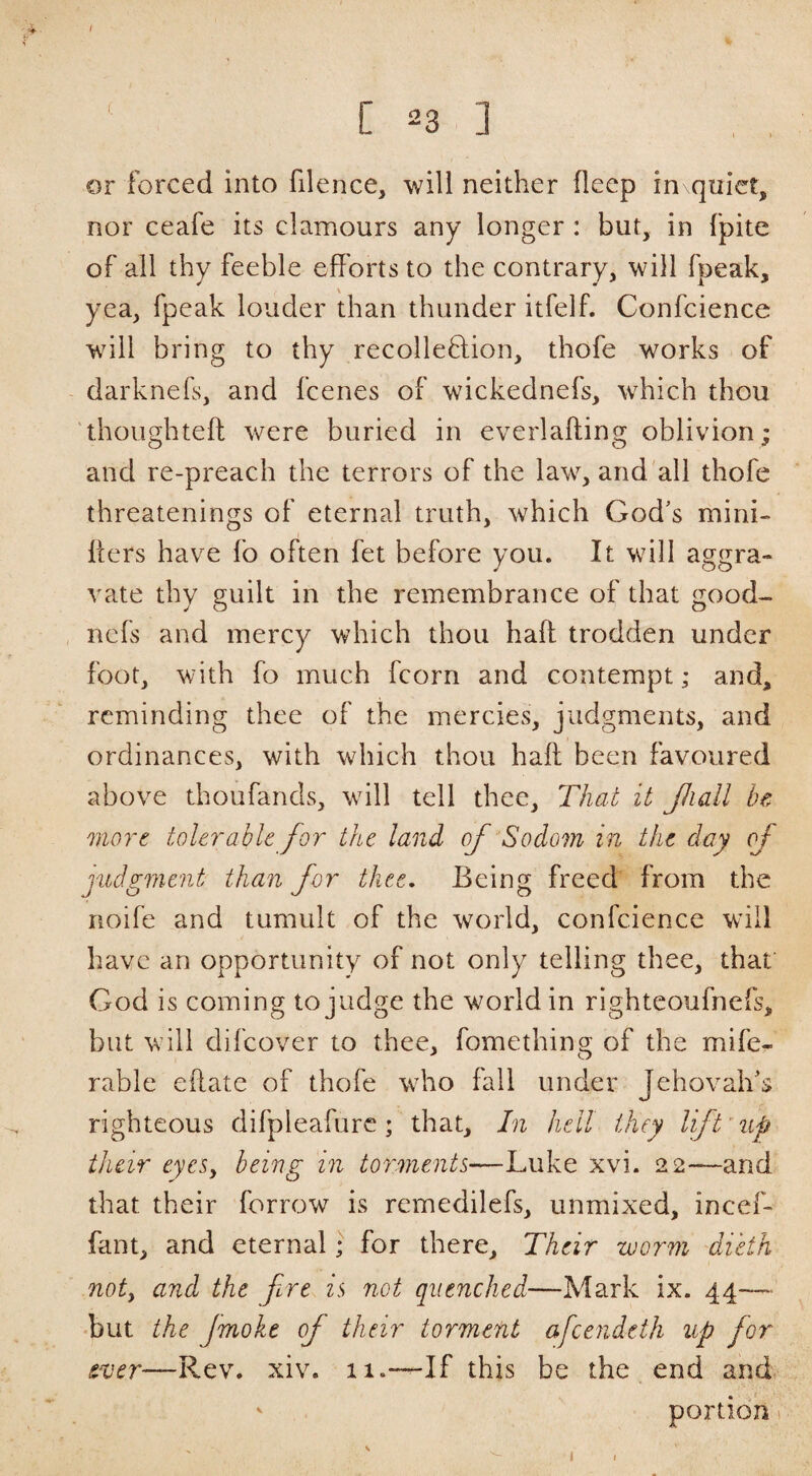 I ‘ C 23 ] or forced into filence, will neither deep in quiet, nor ceafe its clamours any longer : but, in fpite of all thy feeble efforts to the contrary, will fpeak, yea, fpeak louder than thunder itfelf. Confcience will bring to thy recolleflion, thofe works of darknefs, and feenes of wickednefs, which thou thoughteft were buried in everlafting oblivion; and re-preach the terrors of the law, and'all thofe threatenings of eternal truth, which God's mini- iters have fo often fet before you. It will aggra¬ vate thy guilt in the remembrance of that good- nefs and mercy which thou haft trodden under foot, with fo much fcorn and contempt; and, reminding thee of the mercies, judgments, and ordinances, with which thou haft been favoured above thoufands, will tell thee. That it Jliall he 'niort toUrahU for the land of Sodom in the day of judgment than for thee. Being freed from the noife and tumult of the world, confcience will have an opportunity of not only telling thee, that God is coming to judge the world in righteoufnefs, but will difeover to thee, fomething of the mife- rable eftate of thofe who fall under Jehovah's righteous difpleafurc; that. In hell they lift'up their eyeSy being in torments—Luke xvi. 22—and that their forrow is remedilefs, unmixed, incef- fant, and eternal; for there. Their worm 'dieth noty and the fre is not quenched—Mark ix. 44— «but the Jmokc of their torment afceiideth up for ever—Rev. xiv. 11.—If this be the end and V portion I