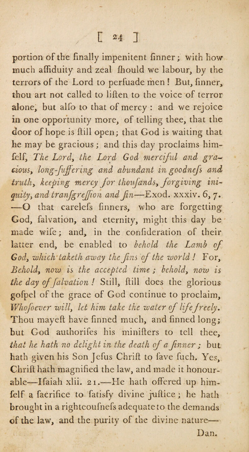 portion of the finally impenitent finner; with how much affiduity and zeal fhould we labour, by the terrors of the Lord to perfuade men ! But, finner, thou art not called to liften to the voice-of terror alone, but alfo to that of mercy : and we rejoice in one opportunity more, of telling thee, that the door of hope is hill open; that God is waiting that he may be gracious; and this day proclaims him- felf. The Lord, the Lord God merciful and gra^ clous^ long-fufering and abundant in goodnefs and irutliy keeping mercy for thoufandsy forgiving ini- quityy and tranfgrejjioii and f n—Exod. xxxiv. 6, 7. —O that carelefs finners, who are forgetting God, falvation, and eternity, might this day be made wife; and, in the confideration of their latter end, be enabled to behold the Lamb of Gody which'taketh away the fns of the world / For, Beholdy now is the accepted time; beholdy now is the day of falvation ! Still, ftill does the glorious gofpel of the grace of God continue to proclaim, Whofoever willy let him take the water of lifefreely. Thou mayeft have finned much, and finned long; but God authorifes his minifters to tell thee, that he hath no delight in the death of a fnner; but hath given his Son Jefus Chrift to fave fuch. Yes, Chrift hath magnified the law, and made it honour¬ able—Ifaiah xlii. 21.—Fie hath offered up him- felf a facrifice to fatisfy divine juftice ; he hath brought in a righteoufnefs adequate to the demands of the law, and the purity of the divine nature— Dan.