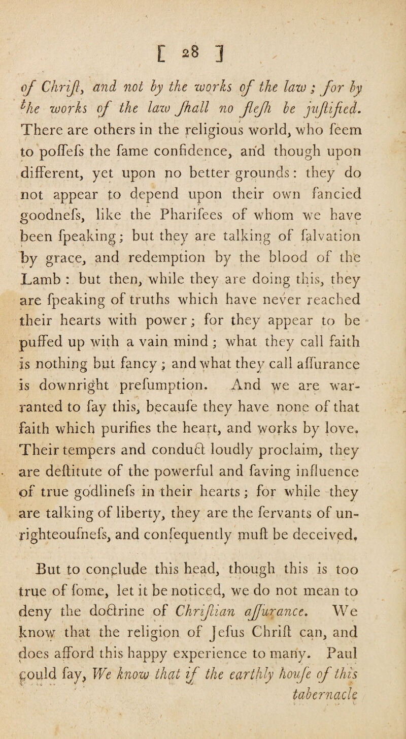 of Chrijly and not hy the works of the law ; for hy ^he works of the lazo fhall no fefi he jnf ified. There are others in the religious world, who feem to polTefs the fame confidence, and though upon j different, yet upon no better grounds: they do not appear to depend upon their own fancied goodnefs, like the Pharifees of whom we have been fpeaking; but they are talking of falvation by grace, and redemption by the blood of the Lamb : but then, while they are doing this, they are fpeaking of truths which have never reached their hearts with power; for they appear to be puffed up with a vain mind ; what they call faith is nothing but fancy ; and what they call affurance is downright prefumption. And we are war¬ ranted to fay this, becaufe they have none of that faith which purifies the heart, and wofks by love. Their tempers and conduO: loudly proclaim, they are deflitute of the powerful and faving influence of true gddlinefs in their hearts; for while they are talking of liberty, they are the fervants of un- righteoufnefs, and confequently tnufl be deceived. But to conclude this head, though this is too true of fome, let it be noticed, we do not mean to deny the doQrine of Chrifian afjuranct. We know that the religion of Jefus Chrifl; can, and does afford this happy experience to many. Paul f;ould fay, We know that if the earthly houfe of this tabernacle