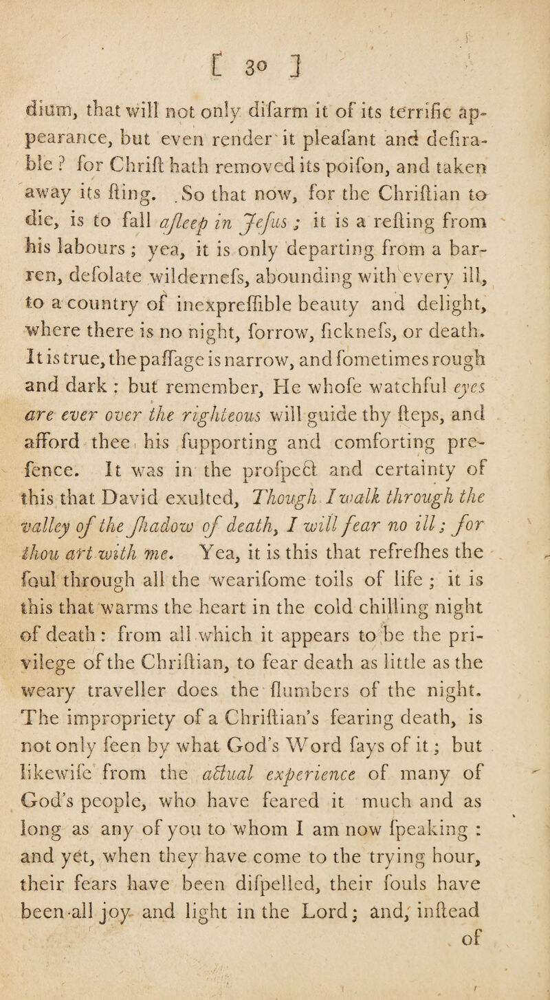 dium, that will not only difarm it of its terrific ap» pearance, but even renderdt pleafant and defira- ble ? for Chrifl hath removed its poifon, and taken away its fting. So that now, for the Chriftian to die, is to fail ajleep in Jefiis ; it is a refiing from his labours; yea, it is only departing from a bar¬ ren, defolate wildernefs, abounding witlkevery ill, to a country of inexpreffible beauty and delight, where there is no night, forrow, ficknefs, or death. It is true, thepaffage is narrow, and fometimes rough and dark : but remember. He whofe watchful eyes are ever over the righteous will guide thy fteps, and afford thee, his fupporting and comforting pre¬ fence. It was in the profpeH and certainty of this that David exulted. Though I walk through the valley of the fiadoiv of deaths I will fear no ill; for ihou art vjith me. Yea, it is this that refrefhes the foul through all the wearifome toils of life ; it is this that warms the heart in the cold chilling night of death : from ail which it appears to 'be the pri¬ vilege of the Chriftian, to fear death as little as the weary traveller does the {lumbers of the night. The impropriety of a Chriftian’s fearing death, is not only feen by what God’s Word fays of it; but likewifc from the aBual experience of many of God’s people, who have feared it much and as long as any of you to whom I am now fpeaking : and yet, when they have come to the trying hour, their fears have been difpelled, their fouls have been all joy and light in the Lord; and; inftead of