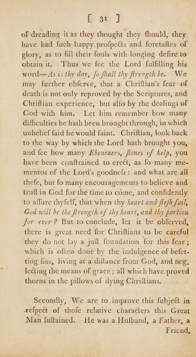 of dreading it as they thought they fliouid, they have had fuch happy profpeQs and foretaftes of glory, as to fill their fouls with longing delire to obtain k. Thus we* fee the Lord fulfilling his word—As is thy clay^ fo Jliall tky firength he. We may further obferve, that a Chriftian’s fear of death is not only reproved by the Scriptures, and Chriftian experience, but alfo by the dealings of God with him. Let him remember how many difficulties he hath been brought through, in which ^unbelief faid he would faint. Chriftian, look back to the way by which the Lord hath brought you, and fee how many Ebenezers, Jlones of help^ you have been conftrained to erefl, as fo many me¬ mentos of the Lord’s goodnefs: and what are all thefe, but fo many encouragements to believe and truft in God for the time to come, and confidently to aftiire thyfelf, that when thy heart and flefifail^ God will be the frength of thy hearty and thy portion for ever ? But to conclude, let it be obferved, there is ereat need for Chriftians to be careful they do not lay a juft foundation for this fear; which is often done by the indulgence of befet- ting fins, living at a diftance from God, and neg^ lecfing the means of grace ; all w’hich have proved thorns in the pillows of dying Chriftians. Secondly, We are to improve this fubjefl in uefpefl of thofe relative charafifers this Great Man fuftained. He was a Llufband, a Father, a Friend,