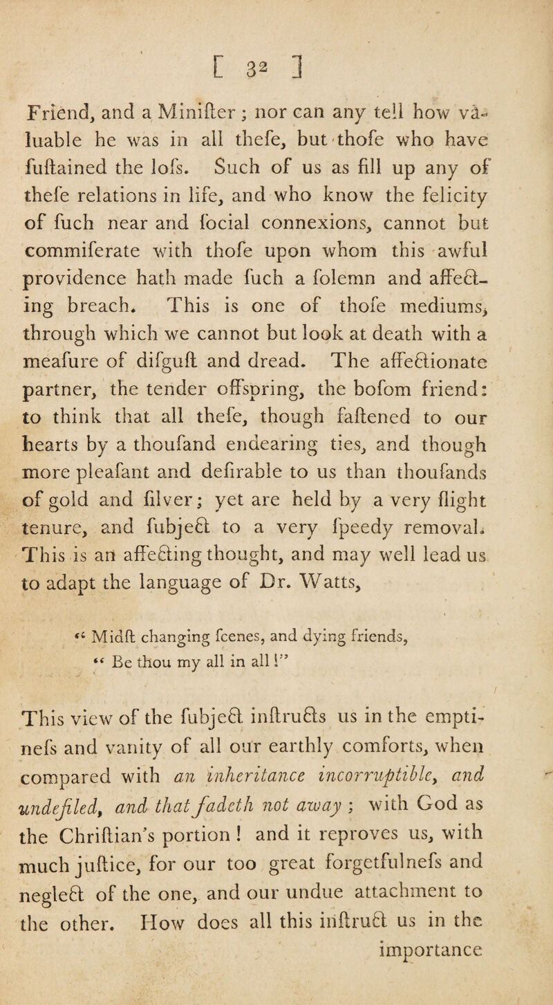 Friend, and a Minifter ; nor can any tell how va¬ luable he was in all thefe, but thofe who have fuftained the lofs. Such of us as fill up any of thefe relations in life, and who know the felicity of fuch near and focial connexions, cannot but commiferate with thofe upon whom this awful providence hath made fuch a folemn and affebt- ing breach* This is one of thofe mediums^ through which we cannot but look at death with a meafure of difgufl and dread. The affeflionate partner, the tender offspring, the bofom friend; to think that all thefe, though faftened to our hearts by a thoufand endearing ties, and though more pleafant and defirable to us than thoufands of gold and filver; yet are held by a very flight tenure, and fubjefl to a very fpeedy removal* Th is is an affe8:ing thought, and may well lead us to adapt the language of Dr. Watts, “ Midft changing fcenes, and dying friends, “ Be thou my all in all i’’ This view of the fubjefl inftrufls us in the empti- nefs and vanity of all our earthly comforts, when compared with an inheritance incorriiptihlcy and ttndejiled, and that fadeth not aivay ; with God as the Chriftian's portion ! and it reproves us, with much juflice, for our too great forgetfulnefs and neglefl of the one, and our undue attachment to the other. How does all this inftruB: us in the importance