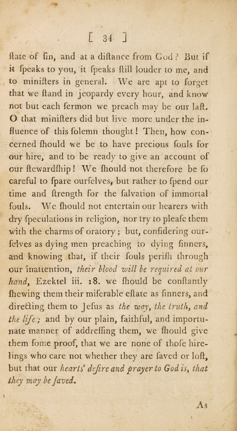 Rate of fin^ and at a diftance from God? But if k fpeaks to you, it fpeaks kill louder to me, and \ . to minifters in general. We are apt to forget that we hand in je^opardy every hour, and know not but each fermon we preach may be our laft. O that minifters did but live more under the in- fluence of this folemn thought! Then, how con¬ cerned fhould we be to have precious fouls for our hire, and to be ready to give an account of our ftewardfliip! We ftiould not therefore be fo careful to fpare ourfelves, but rather to fpend our time and ftrength for the falvation of immortal fouls. We ftiould not entertain our hearers wdth dty fpeculations in religion, nor try to pleafe them with the charms of oratory ; but, confidering our- feives as dying men preaching to dying finners, and knowing that, if their fouls perifli through our inattention, their blood, will be required at our hand. Ezektel iii. i8. w-e ftiould be conftantlv fiiewing them their miferable eftate as finners, and direfling them to Jefus as the way, the truths and the life; and by our plain, faithful, and importu¬ nate manner of addreffing them, we fhould give them fome proof, that we are none of thofe hire¬ lings who care not whether they are faved or loft, but that our hearts* defire and prayer to Godisy that they may be javed. X As