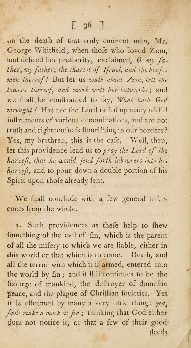 , on the death of that truly eminent man, Mr. George Whitfield; when thofe who loved Zion, and defired her profperity, exclaimed, 0 my fa¬ ther^ my foMieVy the chariot of IJrael^ and the horfe^ men thereof! But let us walk about Zion^ tell the .towers thereofj and mark well her bulwarks; and we fhalL be conftrained to fay, V/hat hath God 4 j j wrought ! Has not the Lord raifed up many ,ufeful inllruments of various denominations, and are not truth and righteoulnefs flourifhing in our borders? Yes, my brethren, this is the cafe. Well, then, let this providence lead us iopray the Lord of the harvefy that he would fend forth labourers into his harvef, and to pour down a double portion of his Spirit upon thofe already fent. We fhall conclude with a few general infer¬ ences from the whole. 1. Such providences as thefe help to fhew fomething’of the evil of fin, which is the parent of all the mifery to which we are liable, either in this world or that which is to come. Death, and all the terror \yith which it is armed, entered into the world by fin; and it ftill continues to be the fcourge of mankind, the dellroyer of domeftic peace, and the plague of Chriftian focieties. Yet it is efteemed by many a very little thing; yea,, fools make a mock at fin ; thinking that God either 4oes not notice it, or that a few of their good deeds