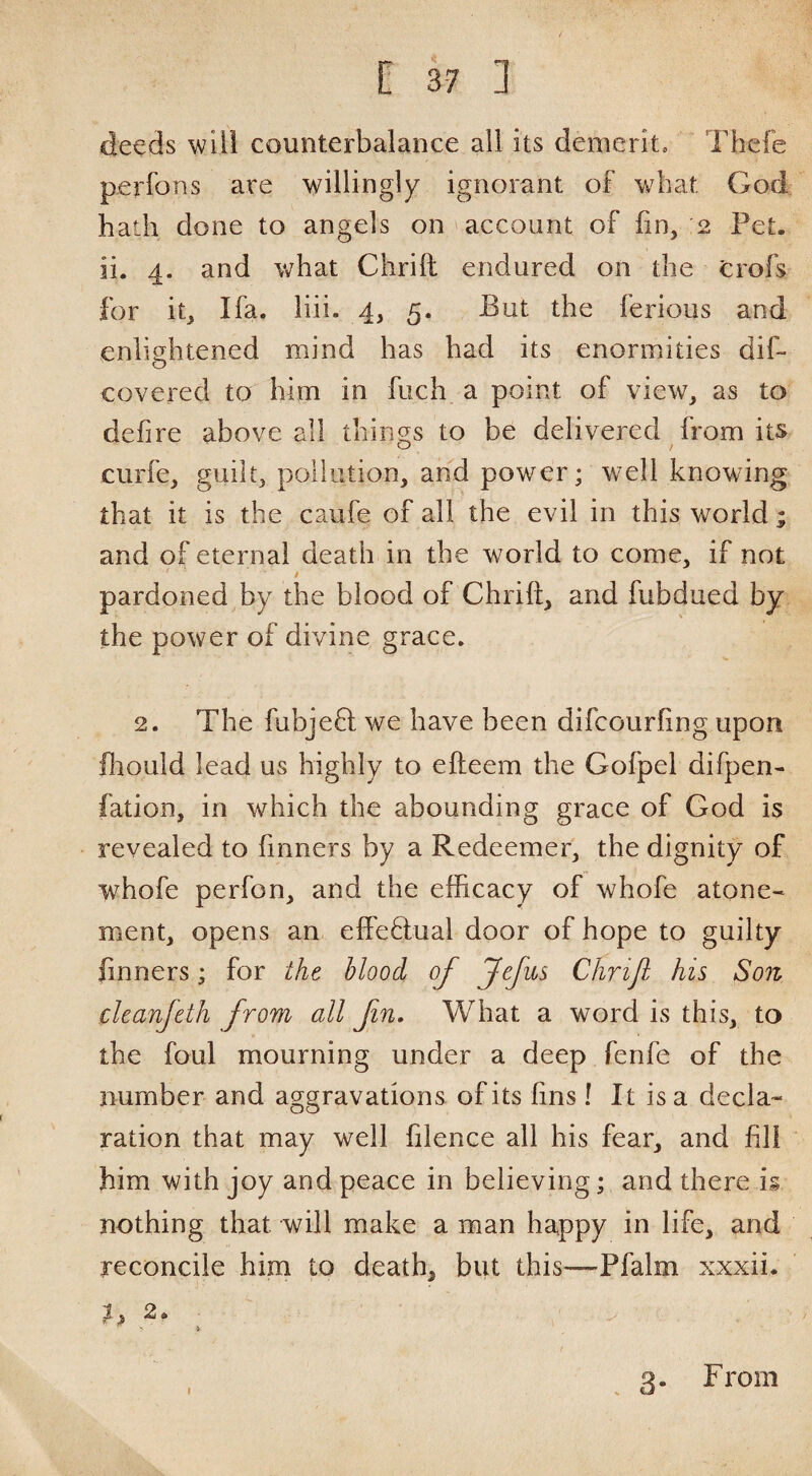 C 3-7 ] de^ds will counterbalance all its demerit. Thcfe perfons are willingly ignorant of wbat God hath done to angels on account of fin, 2 Fet. ii. 4. and what Chrift endured on the crofs for it, I fa. liii. 4, 5. Fut the ferious and enlightened mind has had its enormities dif- covered to him in fiich a point of view, as to defire above all things to be delivered from its O / curfe, guilt, pollution, and power; well knowing that it is the caufe of all the evil in this world; and of eternal death in the world to come, if not / pardoned by the blood of Chrift, and fubdued by the power of divine grace. 2. The fubjeft we have been difcourfing upon ftiould lead us highly to efteem the Gofpel difpen- fation, in which the abounding grace of God is revealed to fmners by a Redeemer, the dignity of whofe perfon, and the efficacy of whofe atone¬ ment, opens an effedual door of hope to guilty finners; for the blood of Jefus Chrijl his Son cleanfeth from all fin. What a word is this, to the foul mourning under a deep fenfe of the number and aggravations of its fins ! It is a decla¬ ration that may well filence all his fear, and fill him with joy and peace in believing; and there i§ nothing that will make a man happy in life, and reconcile hirn to death, but this—Pfalm xxxii. 1, 2. .3. From