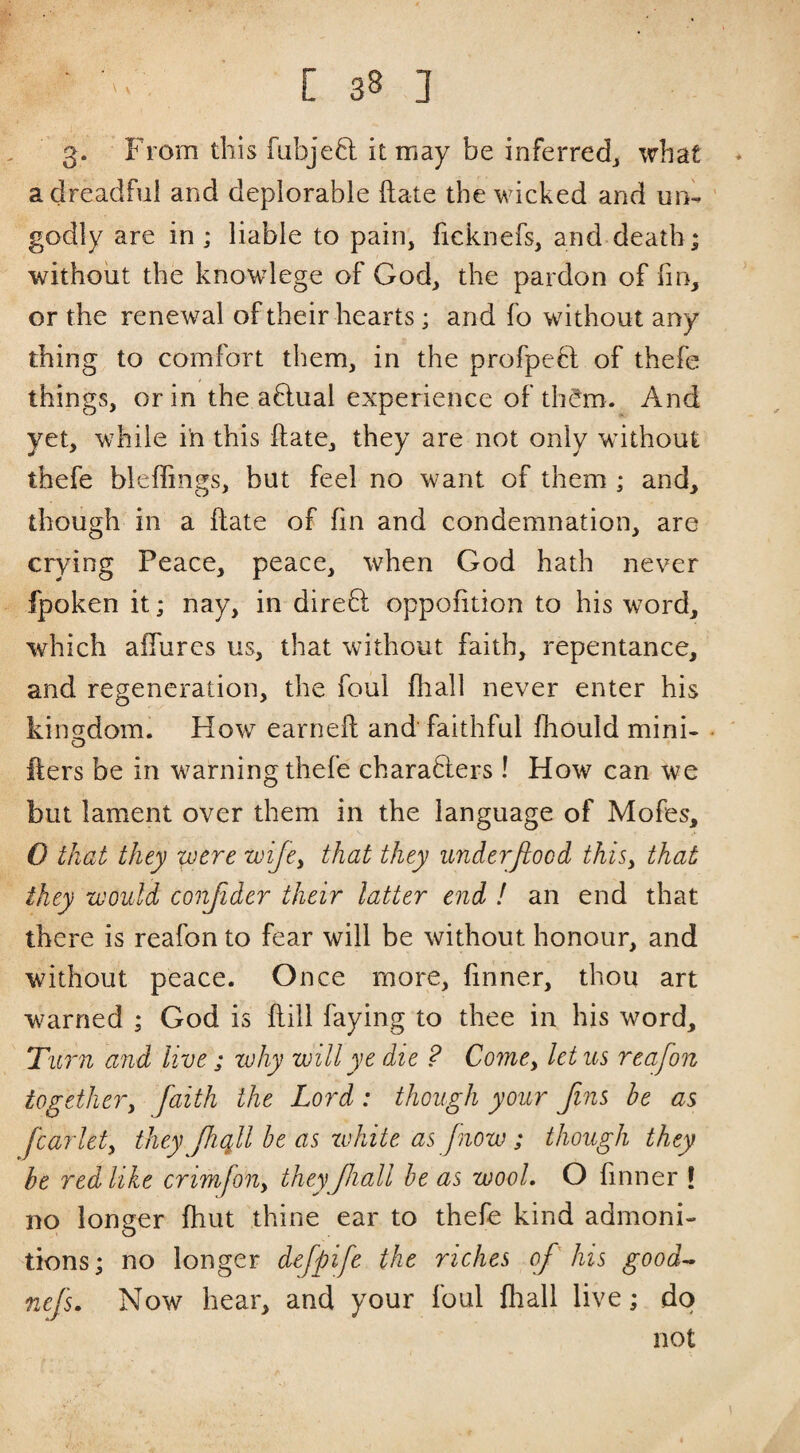 3* From this fubjeft it may be inferred^ what a dreadful and deplorable Hate the wucked and un¬ godly are in ; liable to pain, ficknefs, and-death; without the knowlege of God, the pardon of fin, or the renewal of their hearts; and fo without any thing to comfort them, in the profpeft of thefe things, or in the aftual experience of th^m. And yet, while in this ftate, they are not only without thefe bleffings, but feel no want of them ; and, though in a ilate of fin and condemnation, are crying Peace, peace, when God hath never fpoken it; nay, in dire8: oppofition to his word, which affures us, that without faith, repentance, and regeneration, the foul fhall never enter his kincrdom. How earneft and faithful fhould mini- O fters be in warning thefe charaHers! How can we but lament over them in the language of Mofes, 0 that they were wije^ that they underjiood thisy that they would conjider their latter end ! an end that there is reafon to fear will be without honour, and without peace. Once more, finner, thou art warned ; God is flill faying to thee in his word. Turn and live ; why will ye die ? Come, Ictus reafon togethery faith the Lord : though your Jins he as fcarlety they Jhqll be as zvhite as Jnow ; though they be red like crimfoiiy theyJhall be as wool. O finner ! no longer fhut thine ear to thefe kind admoni¬ tions; no longer defpife the riches of his good^ nefs. Now hear, and your foul fhall live; do not