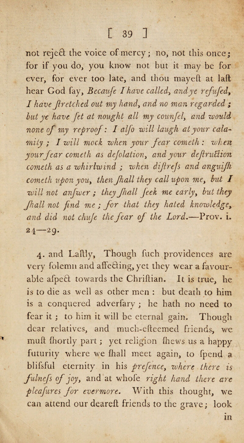 not rejeft the voice of mercy; no, not this oncej for if you do, you know not but it may be for ever, for ever too late, and thou mayeft at laft hear God fay, Becuuje I have called:^ and ye refnfed^ I have Jlretched out my handy and no man regarded ; but yt have Jet at nought all my counfely and would none of my reproof: I alfo will laugh at your cala^ miiy ; I will mock when your fear cometh : when your fear cometh as dejolation.y and your deJiruBion cometh as a whirlwind ; zvhen dijirejs and anguifi cometh upon yoUy then fiall they call upon mCy hut I will not anjwer ; they fiall feek me early y but they fall not find me ; for that they hated knowledge ^ and did not chuje the fear of the Lord.—Prov. i. 24—29. 4. and Lallly, Though fuch providences are very folemn and affeding, yet they wear a favour¬ able afpeQ: towards the Chriftian. It is true, he IS to die as well as other men : but death to him is a conquered adverfary ; he hath no need to fear it ; to him it will be eternal gain. Though dear relatives, and miich-efteemed friends, we mull fhortly part; yet religion (hews us a happy futurity where v^e fhall meet again, to fpend a. blifsful eternity in his prefencey zuhere there is fulnefs of joyy and at whofe right hand there are pleafures for evermore. With this thought, we can attend our deareft friends to the grave; look in