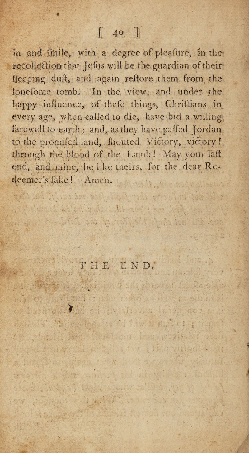 in with a degree of pieafure^ in the reCpHe(6iion that Jefus will be the guardian of their ffecping duft^ and again reltore them from the Ipnefome tomb. In the view, and under the happy influence, of thefe things, Ghriflians in every age, when called to die, have bid a willing farewell to earth ; and, as they have paifed Jordan to the proniifed land, fhouted Viblory, victory I titrpugh the. blood of the Lamb ! May your lall end, andpiiine,’ be bke theirs, for the dear Re¬ deemer’s fake! Amc'n. i THE E N T