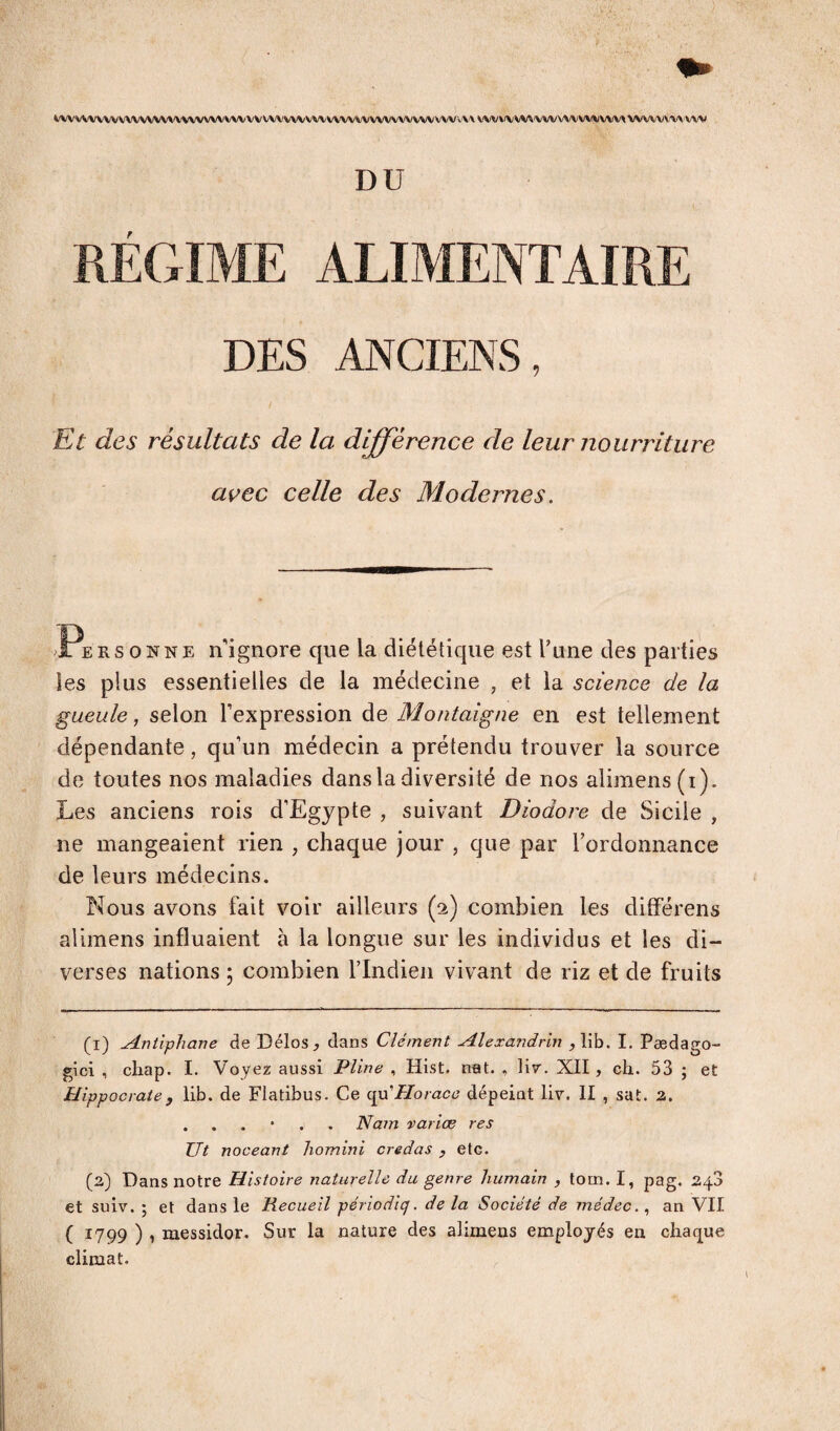 i'WVVV\^VVVVVVVVVVVVVVVVVVVVVV\/VVVV\/VV\'VVVVVVfVV\\/VVV VVVVVX VW\/VV^WV\/W W^VW^ WWVV'VX-’vw DU RÉGIME ALIMENTAIRE DES ANCIENS, Et des résultats de la différence de leur nourriture avec celle des Modernes, Personne nignore que la diététique est l’une des parties les plus essentielles de la médecine , et la science de la gueule, selon l’expression de Montaigne en est tellement dépendante, qu’un médecin a prétendu trouver la source de toutes nos maladies dans la diversité de nos alimens(i). Les anciens rois d’Egypte , suivant Diodore de Sicile , ne mangeaient rien , chaque jour , que par l’ordonnance de leurs médecins. Nous avons fait voir ailleurs (2) combien les difFérens alimens influaient à la longue sur les individus et les di¬ verses nations 5 combien l’Indien vivant de riz et de fruits (1) ^ntiphane de Délos, dans Clément Alexandrin ,lib. I. Pædago- gici , chap. I. Voyez aussi Pline , Hist. n«t. , liv. XII, ch. 53 ; et Hippocrate, lib. de Flatibus. Ce cpdHorace dépeiat liv. II , sat. 2. . . . • . . Nam varice res Ut noceant liomini credas , etc. (2) Dans notre Histoire naturelle du genre humain , tom. I, pag. 248 et suiv. ; et dans le Recueil périodiq. de la Société de médec., an VII ( 1799 ) 1 messidor. Sur la nature des alimens employés en chaque climat.