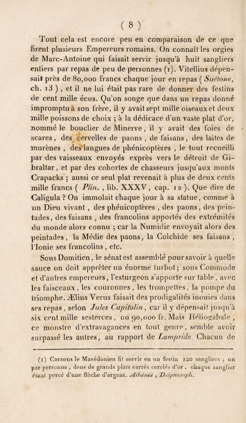 Tout cela est encore peu en comparaison de ce que firent plusieurs Empereurs romains. On connaît les orgies de Marc-Antoine qui faisait servir jusqu’à huit sangliers entiers par repas de peu de personnes (i). Vitellius dépen¬ sait près de 80,000 francs chaque jour en repas ( Suétone, ch. i3 ) , et il ne lui était pas rare de donner des festins de cent mille éciis. Qu’on songe que dans un repas donné impromptu à son frère, il y avait sept mille oiseaux et deux mille poissons de choix ; à la dédicace d’un vaste plat d’or, nommé le bouclier de Minerve, il y avait des foies de scares, des^ èervelles de paons , de faisans, des laites de murènes , des langues de phénicoptères , le tout recueilli par des vaisseaux envoyés exprès vers le détroit de Gi¬ braltar, et par des cohortes de chasseurs jusqu’aux monts Crapacks ; aussi ce seul plat revenait à plus de deux cents mille francs ( Plin, , lib. XXXV, cap. 12 ). Que dire de Caligula ? On immolait chaque jour à sa statue, comme à un Dieu vivant , des phénicoptères , des paons, des pein- tades, des faisans , des francolins apportés des extrémités du monde alors connu ; car la Numidie envoyait alors des peintades, la Médie des paons, la Colchide ses faisans , rionie ses francolins, etc. Sous Domitien, le sénat est assemblé pour savoir à quelle sauce on doit apprêter un énorme turbot; sous Commode et d’autres empereurs, l’esturgeon s’apporte sur table, avec les faisceaux, les couronnes , les trompettes, la pompe du triomphe. Ælius Verus faisait des prodigalités inouïes dans ses repas , selon Jules Capitolin, car il y dépensait jusqu’à six cent mille sesterces , ou 90,000 fr. Mais Héliogabale , ce monstre d’extravagances en tout genre, semble avoir surpassé les autres, au rapport de Lampride. Chacun de (i) Caraniis le Macédonien fit servir en un festin 120 sangliers ; un par personne, dans de grands plais carrés cerclés d’or , càa(jue sanglier étant percé d’une flèche d’argent. Athénée , Deipnosoph.