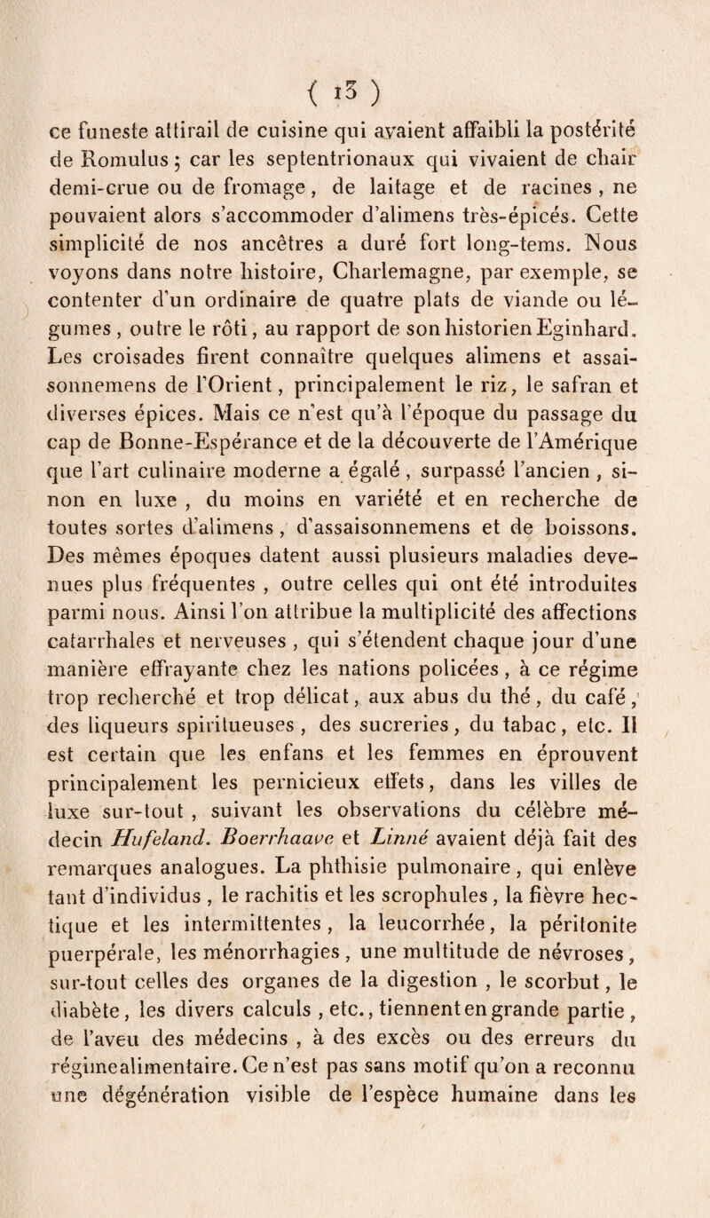 < ) ce funeste attirail de cuisine qui ayaient affaibli la postérité de Romulus ; car les septentrionaux qui vivaient de chair demi-crue ou de fromage, de laitage et de racines , ne pouvaient alors s’accommoder d’alimens très-épicés. Cette simplicité de nos ancêtres a duré fort long-tems. Nous voyons dans notre histoire, Charlemagne, par exemple, se contenter d’un ordinaire de quatre plats de viande ou lé¬ gumes , outre le rôti, au rapport de son historien Eginhard. Les croisades firent connaître quelques alimens et assai- sonnemens de fOrient, principalement le riz, le safran et diverses épices. Mais ce n’est qu’à l’époque du passage du cap de Bonne-Espérance et de la découverte de l’Amérique que l’art culinaire moderne a égalé , surpassé l’ancien , si¬ non en luxe , du moins en variété et en recherche de toutes sortes d’alimens, d’assaisonnemens et de boissons. Des mêmes époques datent aussi plusieurs maladies deve¬ nues plus fréquentes , outre celles qui ont été introduites parmi nous. Ainsi l’on attribue la multiplicité des affections catarrhales et nerveuses , qui s’étendent chaque jour d’une manière effrayante chez les nations policées, à ce régime trop recherché et trop délicat, aux abus du thé, du café,' des liqueurs spirilueuses , des sucreries, du tabac, etc. Il est certain que les enfans et les femmes en éprouvent principalement les pernicieux etfets, dans les villes de luxe sur-tout , suivant les observations du célèbre mé¬ decin Hufeland. Boerrhaave et Linné avaient déjà fait des remarques analogues. La phthisie pulmonaire, qui enlève tant d’individus , le rachitis et les scrophules , la fièvre hec¬ tique et les intermittentes, la leucorrhée, la péritonite puerpérale, les ménorrhagies , une multitude de névroses , sur-tout celles des organes de la digestion , le scorbut, le diabète , les divers calculs , etc., tiennent en grande partie , de l’aveu des médecins , à des excès ou des erreurs du régimealimentaire. Ce n’est pas sans motif qu’on a reconnu une dégénération visible de l’espèce humaine dans les