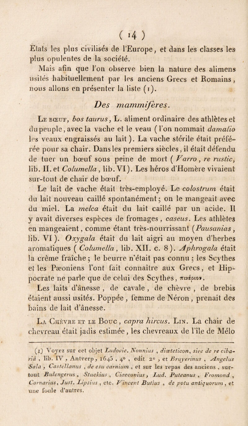 J Etats les plus civilises de l’Europe, et dans les classes les plus opulentes de la société. Mais afin que l’on observe bien la nature des alimens usités habituellement par les anciens Grecs et Romains, nous allons en présenter la liste (i). Des mammifères. Le BŒUF, bos tauras, L. aliment ordinaire des athlètes et du peuple, avec la vache et le veau ( l’on nommait dainalio les veaux engraissés au lait). La vache stérile était préfé¬ rée pour sa chair. Dans les premiers siècles, il était défendu de tuer un bœuf sous peine de mort ( Varro, re rustic, lib. IL et Columella , lib. VI). Les héros d’Homère vivaient sur-tout de chair de bœuf. Le lait de vache était très-employé. Le colostrum était du lait nouveau caillé spontanément; on le mangeait avec du miel. La melca était du lait caillé par un acide. Il y avait diverses espèces de fromages , caseus. Les athlètes en mangeaient, comme étant très-nourrissant (^Pausanias j lib. VI). Oxygala était du lait aigri au moyen d’herbes aromatiques ( Columella , lib. XII. c. 8). Aphrogala était la crème fraîche ; le beurre n’était pas connu ; les Scythes et les Pæoniens l’ont fait connaître aux Grecs, et Hip¬ pocrate ne parle que de celui des Sc3dhes, myépioit. Les laits d’ânesse , de cavale , de chèvre , de brebis étaient aussi usités. Poppée , femme de Néron , prenait des bains de lait d’ânesse. La Chèvre et le Bouc, capra Jiircus. Lin. La chair de chevreau était jadis estimée, les chevreaux de l’île de Mélo (i) Voyez sur cet objet Z,udoçie. Nonnlus , diæteticon^ siçe de re ciba» rlâ , lib. IV , Antv’erp , 1645 , 4° , edit 2^ , et Jiruyerinus , Angélus Sala J Castellanus , de esu carnium , et sur les repas des anciens , sur¬ tout Bidengerus ^ Stuckius ^ Ciacconius , Lud. P ut e anus ^ Fromand ^ Cornarlus^ Just. Lipsius , etc. T^incent Butins , de potu aniiquorum , et une foule d’autres.