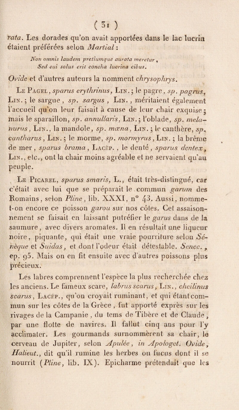 rata. Les dorades qu’on avait apportées dans le lac lucrm étaient préférées selon Martial : Non omnis îaudem pretiumque aurata mereîur , Sed oui soins erit coucha lucrina cihus, Oaide et d’autres auteurs la nomment chrysophrjs. Le Pagel, sparus erythrinus, Lin. 5 le pagre, sp. pagrus. Lin. ; le sargue , sp. sargus , Lin. , méritaient également l’accueil qu’on leur faisait à cause de leur chair exquise 5 mais le sparaillon, sp. annullaris, Lin.; l’oblade, sp. mêla- miras ^ Lin., la mandole, sp. mœna, Lin. ; le canthère, sp, cantharas, Lin. ; le morme, sp. mormyrus, Lin. ; la brème de 3ner, spai'us brama, Lacép. , le denté, sparus dentex, Lin., etc., ont la chair moins agréable et ne servaient qu’au peuple. Le Picarel, sparus smaris, L., était très-distingué, car c’était avec lui que se préparait le commun garum des Romains, selon Pline, lib. XXXI, n*^ 4^* Aussi, norame- î-on encore ce poisson garou sur nos côtes. Cet assaison¬ nement se faisait en laissant putréfier le garus dans de la saumure, avec divers aromates. Il en résultait une liqueur noire, piquante, qui était une vraie pourriture selon Xé- nèque et Suidas, et dont fodeur était détestable. Senec. , ep. gS. Mais on en fit ensuite avec d’autres poissons plus précieux. Les labres comprennent l’espèce la plus recherchée chez les anciens. Le fameux scare, labrus scarus, Lin., cheilinus scarus, Lacép., qu’on croyait ruminant, et qui étant com¬ mun sur les côtes de la Grèce , fut apporté exprès sur les rivages de la Campanie , du tems de Tibère et de Claude , par une flotte de navires. Il fallut cinq ans pour l’y acclimater. Les gourmands surnommèrent sa chair, le cerveau de Jupiter, selon Apulée, in Apologet. Oaide, Halieut., dit qu’il rumine les herbes ou fucus dont il se nourrit i^Pline, lib. IX). Epicharme prétendait que les