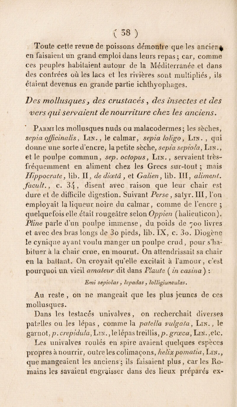 Toute cette revue de poissons démontre que les ancien^ en faisaient un grand emploi dans leurs repas 5 car, comme ces peuples habitaient autour de la Méditerranée et dans des contrées où les lacs et les rivières sont multipliés, ils étaient devenus en grande partie ichthyophages. Des mollusques y des crustacés , des insectes et des vers qui servaient de nourriture chez les anciens. Parmi les mollusques nuds ou malacodermesj les sèches, sepia ojfwinalis, Lin. , le calmar, sepia loligo, Lin. , qui donne une sorte d’encre, la petite sèche, sepia sepiola, Lin., et le poulpe commun, sep. octopus, Lin. , servaient très- fi’équemment en aliment chez les Grecs sur-tout ; mais Hippocrate, lib. II, de diœtâ, et Galien ^ lib. III, aliment. Jacult., c. 34, disent avec raison que leur chair est dure et de difficile digestion. Suivant Perse, satyr.III, l’on emplo3^ait la liqueur noire du calmar, comme de l’encre ; quelquefois elle était rougeâtre selon Oppien (halieuticon). Pline parle d’un poulpe immense, du poids de ^joo livres et avec des bras longs de 3o pieds, lib. IX, c. 3o. Diogène le cynique ayant voulu manger un poulpe crud, pour s’ha¬ bituer à la chair crue, en mourut. On attendrissait sa chair en la battant. On croyait qu’elle excitait à l’amour, c’est pourquoi un vieil amateur dit dans Plaute ( in casina) : Emi sepioîas , îepadas , îoïligiunculas. Au reste , on ne mangeait que les plus jeunes de ces mollusques. Dans les testacés univalves, on recherchait diverses patelles ou les lépas , comme la patella vulgata, Lin., le garnot, p.crepidula, Lin. , le lépas treillis, p. grœca, Lin. ,etc. Les univalves roulés en spire avaient quelques espèces propres à nourrir, outre les colimaçons, hélixpomaüa, Lin., que mangeaient les anciens ; ils faisaient plus , car les Ro¬ mains les savaient engraisser dans des lieux préparés ex-