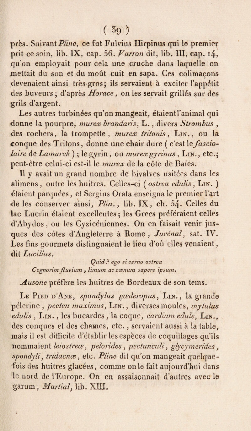 près. Suivantce fut Fulvius Hirpinus qui le premier prit ce soin, lib. IX, cap. 56. Varron dit, lib. III, cap. i4, qu’on employait pour cela une cruche dans laquelle on mettait du son et du moût cuit en sapa. Ces colimaçons devenaient ainsi très-gros ; ils servaient à exciter l’appétit des buveurs ; d’après Horace ^ on les servait grillés sur des grils d’argent. Les autres turbinées qu’on mangeait, étaientranimal qui donne la pourpre, murex hrandaris, L. , divers Strombus , des rochers, la trompette, murex trltonis, Lin., ou la conque des Tritons, donne une chair dure ( c’est lefascio^ laire de Lainarck ) ; le gyrin , ou murexgyrinus , Lin. , etc.5 peut-être celui-ci est-il le murex de la côte de Baies. Il y avait un grand nombre de bivalves usitées dans les alimens , outre les huîtres. Celles-ci ( ostrea edulis, Lin. ) étaient parquées, et Sergius Orata enseigna le premier l’art de les conserver ainsi, P/m., lib. IX, ch. 54- Celles du lac Lucrin étaient excellentes; les Grecs préféraient celles d’Abydos, ou les Cyzicéniennes. On en faisait venir jus- ques des côtes d’Angleterre à Rome , Juvénal, sat. IV. Les fins gourmets distinguaient le lieu d’où elles venaient, dit Lucilius. Quid? ego sicerno ostrea CognorimJluçium y îimum ac cœnum sapere ipsum. Ausone préfère les huitres de Bordeaux de son teins. Le Pied d’Ane, spotidylus gœderopus, Lin., la grande pèlerine , pecten maximus, Lin., diverses moules, mytulus edulis , Lin. , les bucardes , la coque, cardium edule, Lin., des conques et des chames, etc., servaient aussi à la table, mais il est difficile d’établir les espèces de coquillages qu’ils nommaient/e/os/re^e, pelorides ^ pectunculi, gly cy mer ides ^ spondyliy tridacnœ, etc. Pline dit qu’on mangeait quelque¬ fois des huitres glacées, comme on le fait aujourd’hui dans le nord de l’Europe. On en assaisonnait d’autres avec le garum, Martial^ lib. XIII.