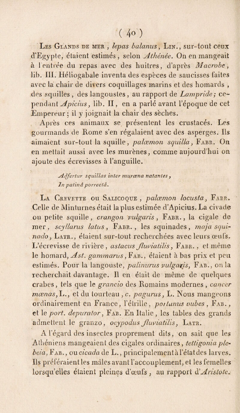Les Glands de mer , lepas halanus, Lin,, sur-tout ceux cVEgyple, étaient estimés, selon Athénée. On en mangeait à l’enti ée du repas avec des huitres, d’après Macrohe, lib. III. Héliogabale inventa des espèces de saucisses faites avec la chair de divers coquillages marins et des homards , des sqnilles , des langoustes , au rapport de Lampride; ce¬ pendant Apiciusy lib. II, en a parlé avant l’époque de cet Empereur j il y joignait la chair des sèches. Après ces animaux se, présentent les crustacés. Les gourmands de Rome s’en régalaient avec des asperges. Ils aimaient sur-tout la squille, palæmon squilla, Fabr. On en mettait aussi avec les murènes, comme aujourd’hui on ajoute des écrevisses à l’anguille. udcffertur squillas inter mu.rœna natanies , In patinâ porrectâ. La Crevette ou Salicoque , palæmon locusta, Fabr. Celle de Minturnes était la plus estimée d’Apicius. La civade ou petite squille, crangoii ’vulgaris, Fabr. , la cigale de mer , scyllarus latus, Fabr. , les squinades, maja sqai-^ nado, Latr., étaient sur-tout recherchées avec leurs œufs. L’écrevisse de rivière, astacus Jluuiatilis, Fabr. , et même le homard, Ast. gammarus, Fab., étaient à bas prix et peu estimés. Pour la langouste, palinurus vulgariSy Fab., onia recherchait davantage. Il en était de même de quelques crabes, tels que le grancio des Romains modernes , cancer mœnas,\i.y et du tourteau , c. pagurus, L. Nous mangeons ordinairement en France, fétrille , pottunus inibes , Fab. , et le port, depurator, Fab. En Italie, les tables des grands admettent le granzo, ocypodiis Jluviatilisy Latr. A l’égard des insectes proprement dits, on sait que les Athéniens mangeaient des cigales ordinaires , tettigonia ple~ bêla, Fab., ovLcicadaàe, L., principalement à l’état des larves. Ils préféraient les mâles avant l’accouplement, et les femelles lorsqu’elles étaient pleines d’œufs , au rapport ééAristote^