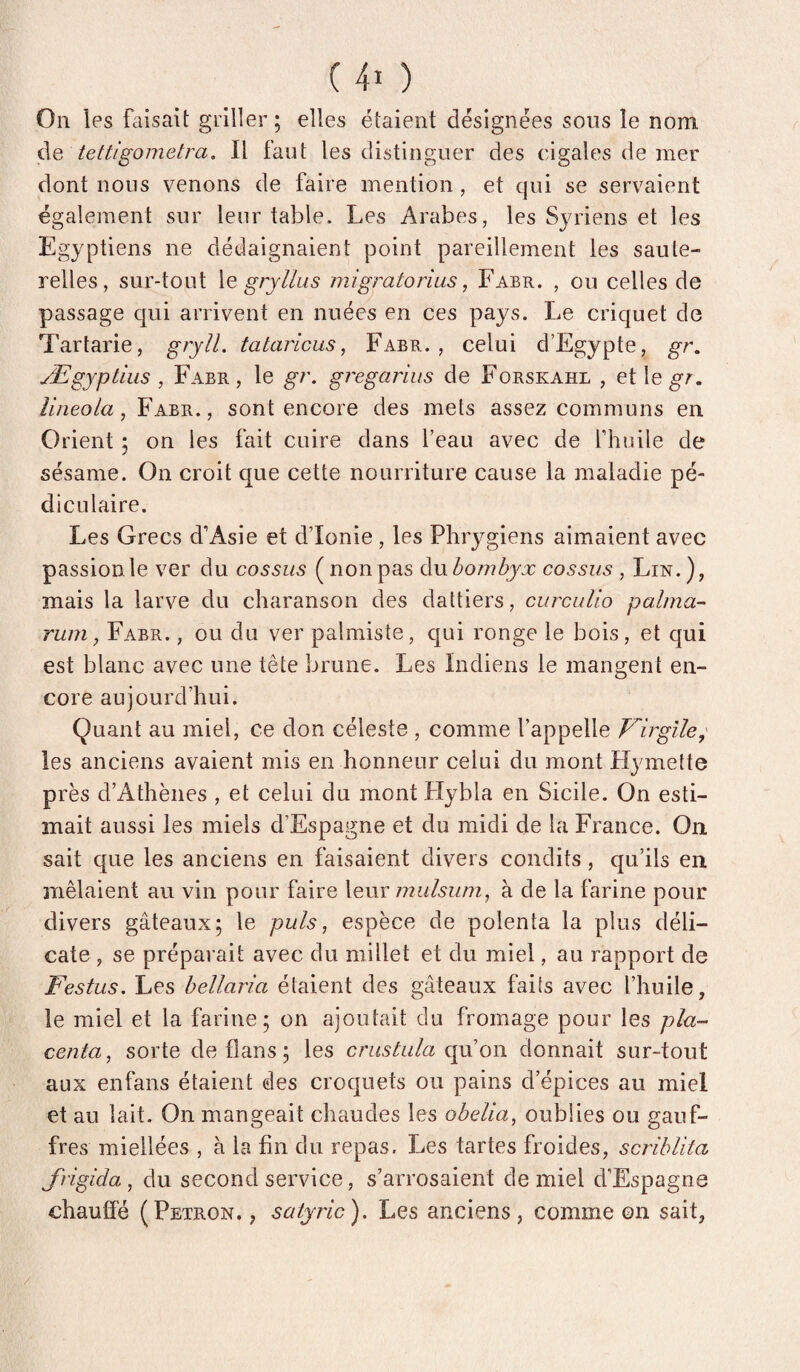 On les faisait griller ; elles étaient désignées sous le nom de tettigometra. Il faut les distinguer des cigales de mer dont nous venons de faire mention, et qui se servaient également sur leur table. Les Arabes, les Syriens et les Egyptiens ne dédaignaient point pareillement les saute¬ relles, sur-tout \e gryllus migratorius, Fabr. , ou celles de passage qui arrivent en nuées en ces pays. Le criquet de Tartarie, gryîl. tataricus, Fabr., celui d’Egypte, gr. Ægyptius , Fabr, le gr. gregarius de Forskahl , et le^;^. îineola, Fabr., sont encore des mets assez communs en Orient 5 on les fait cuire dans l’eau avec de fhuile de sésame. On croit que cette nourriture cause la maladie pé¬ diculaire. Les Grecs d’Asie et d’Ionie , les Phrygiens aimaient avec passion le ver du cossus ( non pas du bombyx cossus , Lin.), mais la larve du charanson des dattiers, curcuUo palma- rum, Fabr. , ou du ver palmiste, qui ronge le bois, et qui est blanc avec une tête brune. Les Indiens le mangent en¬ core aujourd’hui. Quant au miel, ce don céleste , comme l’appelle Virgile^ les anciens avaient mis en honneur celui du mont Hymette près d’Athènes , et celui du mont Flybla en Sicile. On esti¬ mait aussi les miels d’Espagne et du midi de la France. On sait que les anciens en faisaient divers condits, qu’ils en mêlaient au vin pour faire X^uxmulsum^ à de la farine pour divers gâteaux; le puis, espèce de polenta la plus déli¬ cate , se préparait avec du millet et du miel, au rapport de Festus. Les bellaria étaient des gâteaux fails avec fhuile, le miel et la farine; on ajoutait du fromage pour les pla¬ centa, sorte de flans; les crustula (yuou donnait sur-tout aux enfans étaient des croquets ou pains d’épices au miel et au lait. On mangeait chaudes les obelia, oublies ou gauf- fres miellées , à la fin du repas. Les tartes froides, scriblita Jrigida , du second service, s’arrosaient de miel d’Espagne chaufié (Petron. , satyric). Les anciens, comme ©n sait.