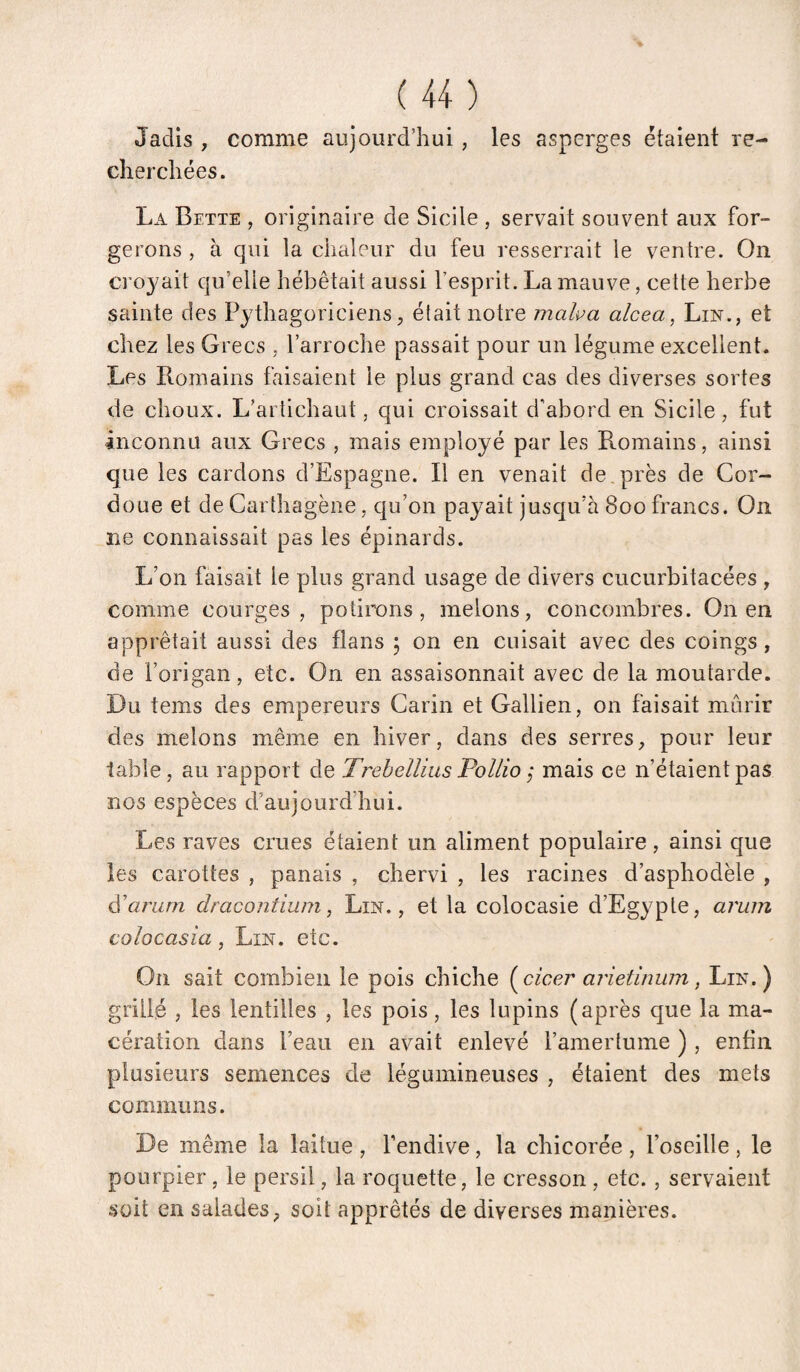 Jadis , comme aujourd’hui, les asperges étaient re¬ cherchées . La Bette , originaire de Sicile , servait souvent aux for¬ gerons , à qui la chaleur du feu resserrait le ventre. On croyait qu’elle hébétait aussi l’esprit. La mauve, cette herbe sainte des Pythagoriciens, était notre malva alcea, Lin., et chez les Grecs , l’arroche passait pour un légume excellent. Les Romains faisaient le plus grand cas des diverses sortes de choux. L’artichaut, qui croissait d'abord en Sicile, fut inconnu aux Grecs , mais employé par les Romains, ainsi que les cardons d’Espagne. R en venait de, près de Cor- doue et de Carthagène, qu’on payait jusqu’à 800 francs. On ne connaissait pas les épinards. L’on faisait le plus grand usage de divers cucurbitacées , comme courges, polirons, melons, concombres. On en apprêtait aussi des flans ; on en cuisait avec des coings, de l’origan, etc. On en assaisonnait avec de la moutarde. Du tems des empereurs Carin et Gallien, on faisait mûrir des melons même en hiver, dans des serres, pour leur table, au rapport de TrehelUus Pollio ,* mais ce n’étaient pas nos espèces d’aujourd’hui. Les raves crues étaient un aliment populaire, ainsi que les carottes , panais , chervi , les racines d’asphodèle , à'üi'urn dracontium, Lin., et la colocasie d’Egypte, arum colocasia, Lin. etc. On sait combien le pois chiche l^cicer arietinurn, Lin.) grillé , les lentilles , les pois, les lupins (après que la ma¬ cération dans l’eau en avait enlevé l’amertume ) , enfin plusieurs semences de légumineuses , étaient des mets communs. De même la laitue , fendive, la chicorée , l’oseille , le pourpier, le persil, la roquette, le cresson , etc., servaient soit en salades, soit apprêtés de diverses manières.