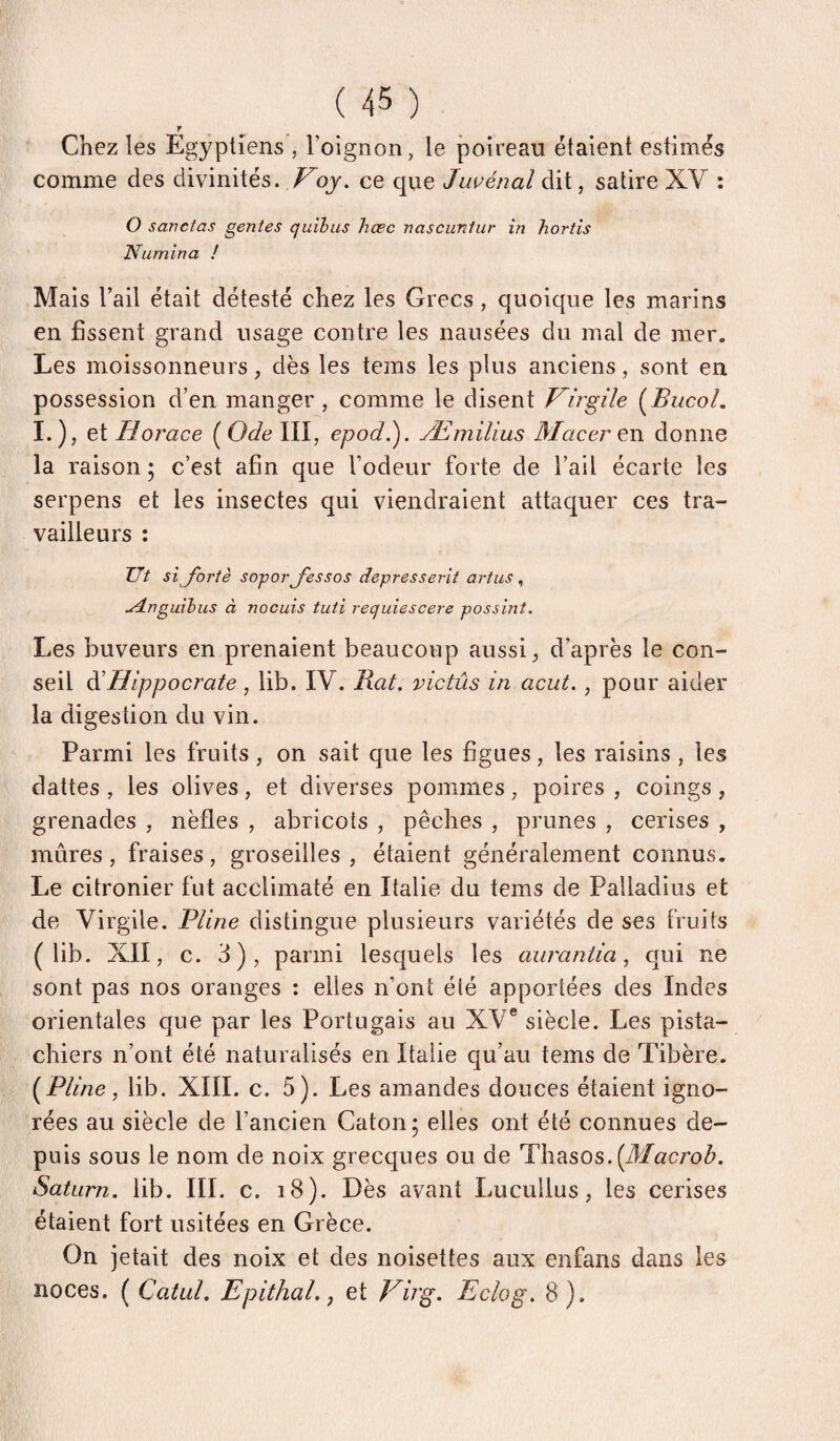 r Chez les Egyptiens , l’oignon, le poireau étaient estimés comme des divinités. Voy. ce que Jiwénal dit, satire XV ; O savctas gentes quihus hœc vascunlur in hortis Numîna ! Mais l’ail était détesté chez les Grecs, quoique les marins en fissent grand usage contre les nausées du mal de mer. Les moissonneurs, dès les tems les plus anciens, sont en possession d’en manger , comme le disent Virgile i^Bucol. I.), et Horace ( Ode III, epodi). Æmilius Maceren donne la raison ; c’est afin que l’odeur forte de l’ail écarte les serpens et les insectes qui viendraient attaquer ces tra¬ vailleurs : Ut si J'ortè soforj'essos depresserit artus , udLnguihus à nocuis tuti requiescere possint. Les buveurs en prenaient beaucoup aussi ^ d’après le con¬ seil di Hippocrate , lib. IV. Rat. victûs in acut. , pour aider la digestion du vin. Parmi les fruits , on sait que les figues, les raisins , les dattes , les olives, et diverses pommes, poires , coings, grenades , nèfles , abricots , pêches , prunes , cerises , mûres, fraises, groseilles , étaient généralement connus. Le citronier fut acclimaté en Italie du tems de Palladius et de Virgile. Pline distingue plusieurs variétés de ses fruits (lib. XII, c. 3), parmi lesquels les aurantia, qui ne sont pas nos oranges : elles n’ont été apportées des Indes orientales que par les Portugais au XV® siècle. Les pista¬ chiers n’ont été naturalisés en Italie qu’au tems de Tibère. Pline, lib. XIII. c. 5). Les amandes douces étaient igno¬ rées au siècle de l’ancien Caton 5 elles ont été connues de¬ puis sous le nom de noix grecques ou de Thasos.(J/«croû. Saturn. lib. III. c. 18). Dès avant Lucullus, les cerises étaient fort usitées en Grèce. On jetait des noix et des noisettes aux enfans dans les noces. ( Catul. Epithal., et Virg. Eclog. 8).